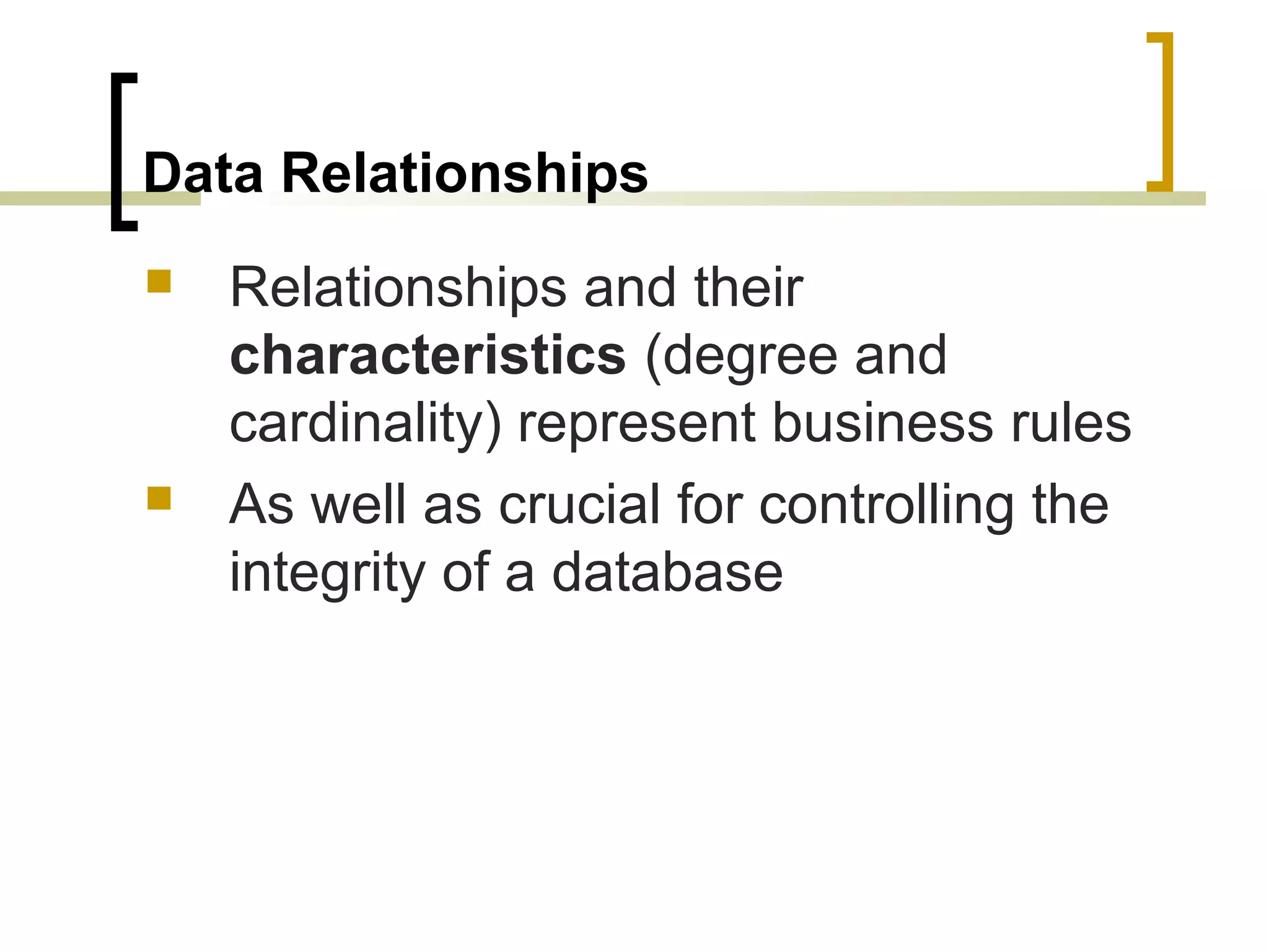 Data Relationships  Relationships and their characteristics (degree and cardinality) represent business rules  As well as crucial for controlling the integrity of a database 