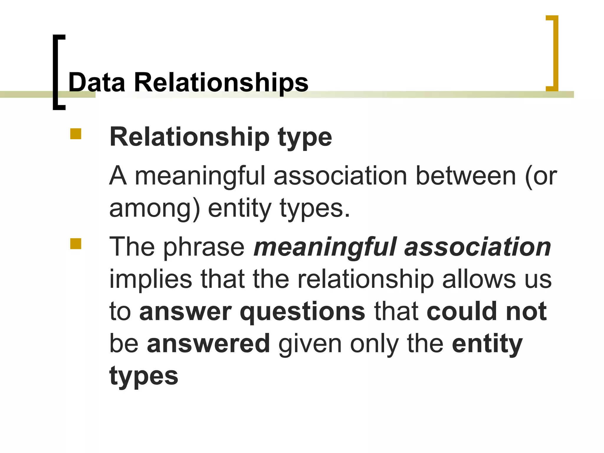 Data Relationships  Relationship type A meaningful association between (or among) entity types.  The phrase meaningful association implies that the relationship allows us to answer questions that could not be answered given only the entity types 