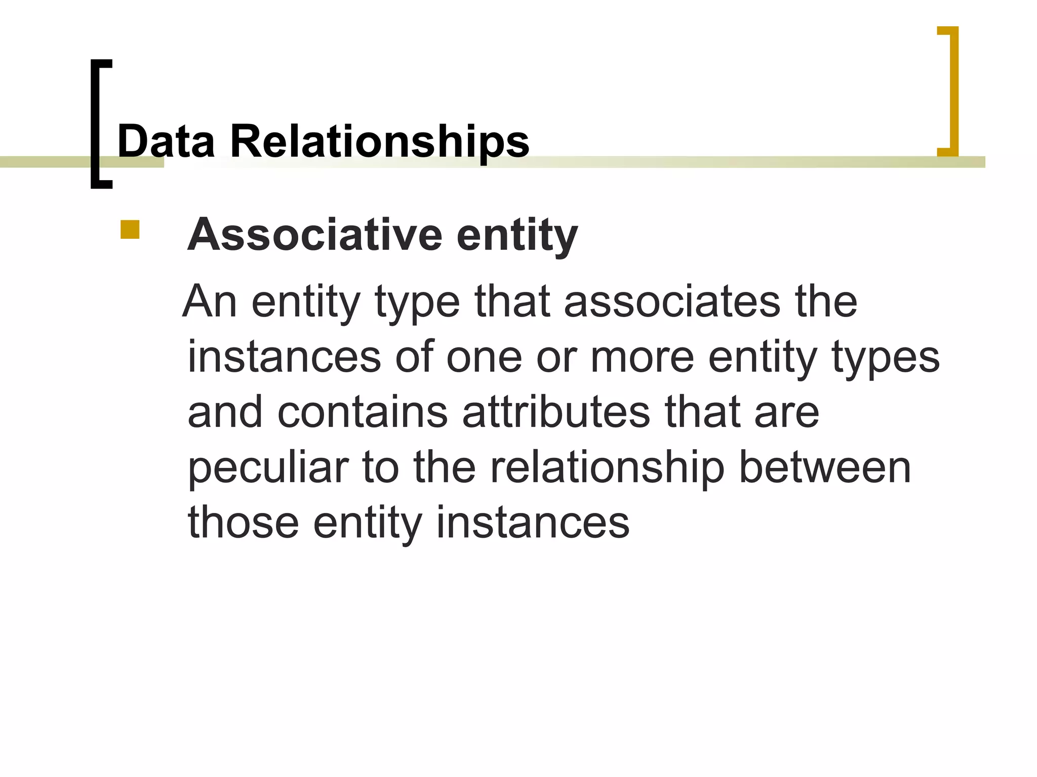 Data Relationships  Associative entity An entity type that associates the instances of one or more entity types and contains attributes that are peculiar to the relationship between those entity instances 
