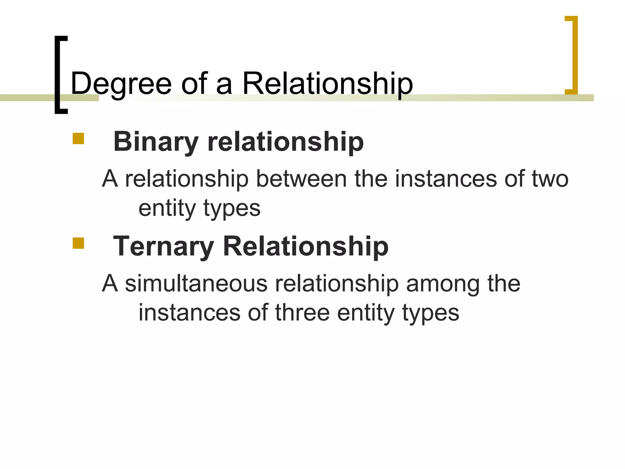 Degree of a Relationship  Binary relationship A relationship between the instances of two entity types  Ternary Relationship A simultaneous relationship among the instances of three entity types 