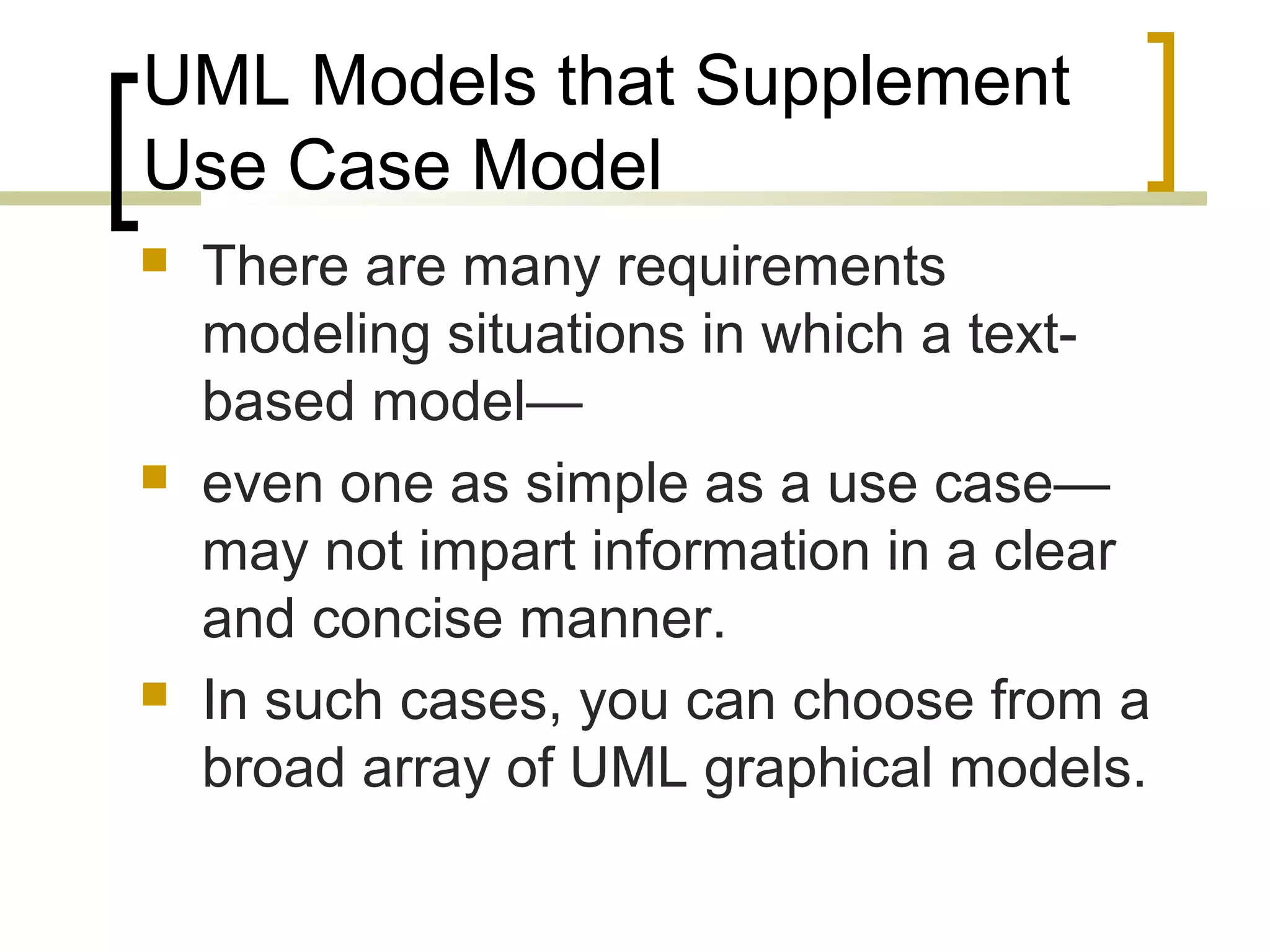 UML Models that Supplement Use Case Model  There are many requirements modeling situations in which a text-based model—  even one as simple as a use case— may not impart information in a clear and concise manner.  In such cases, you can choose from a broad array of UML graphical models. 