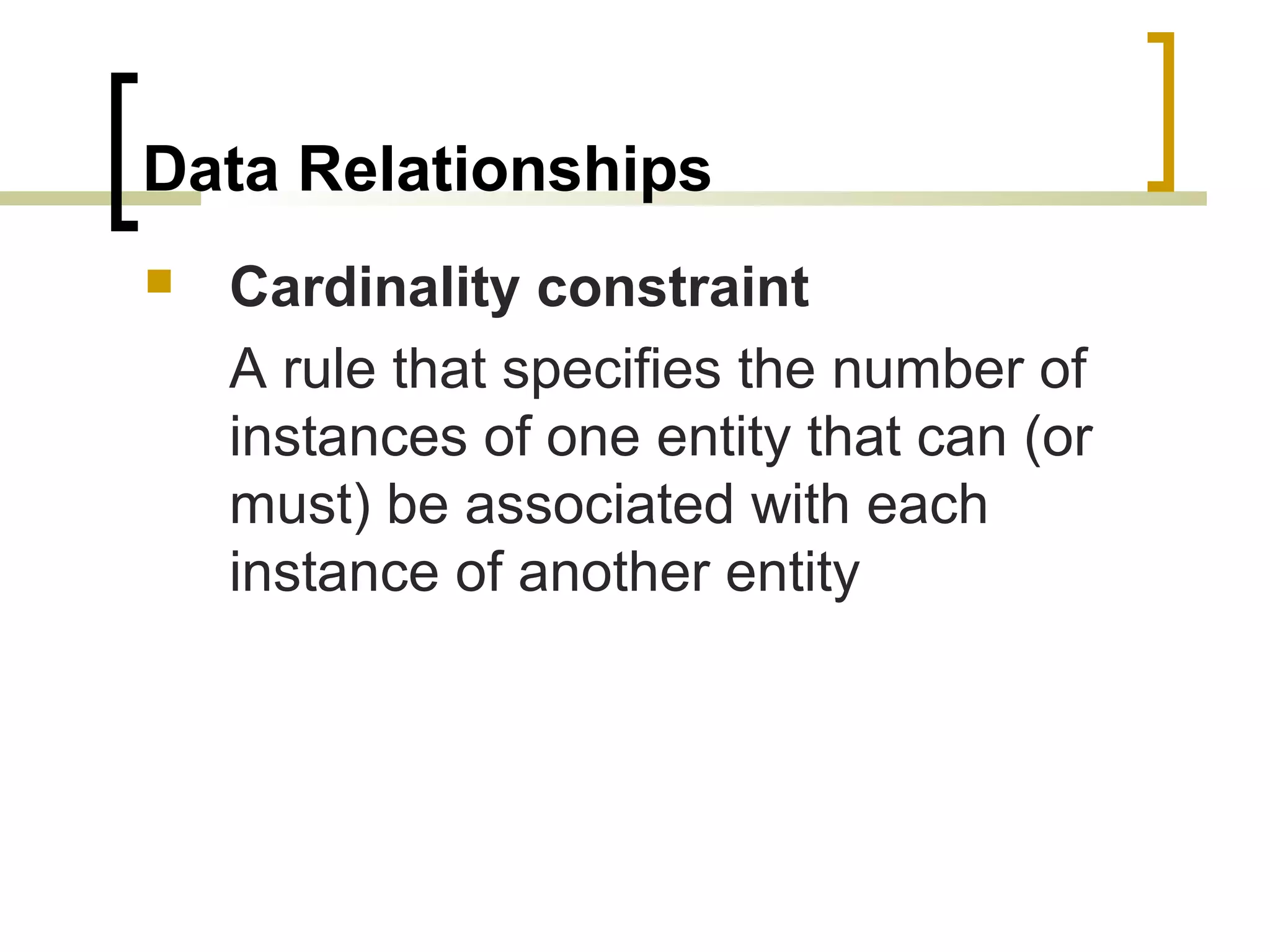 Data Relationships  Cardinality constraint A rule that specifies the number of instances of one entity that can (or must) be associated with each instance of another entity 