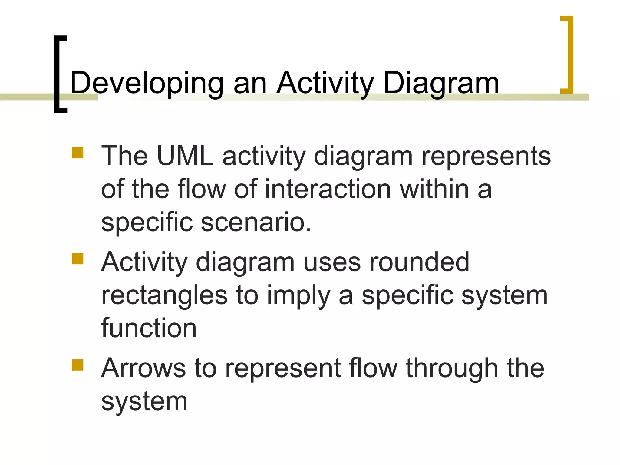 Developing an Activity Diagram  The UML activity diagram represents of the flow of interaction within a specific scenario.  Activity diagram uses rounded rectangles to imply a specific system function  Arrows to represent flow through the system 