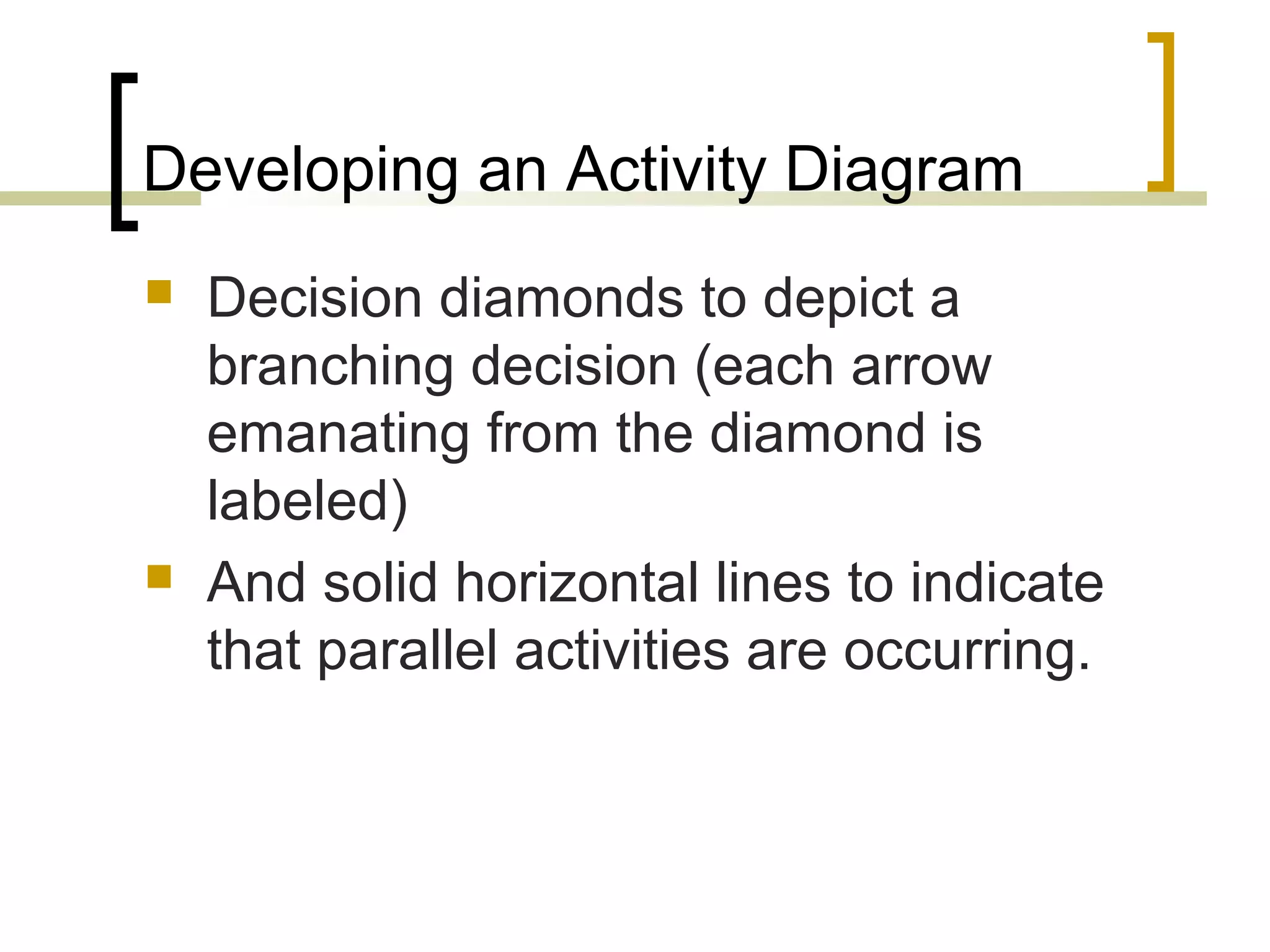 Developing an Activity Diagram  Decision diamonds to depict a branching decision (each arrow emanating from the diamond is labeled)  And solid horizontal lines to indicate that parallel activities are occurring. 