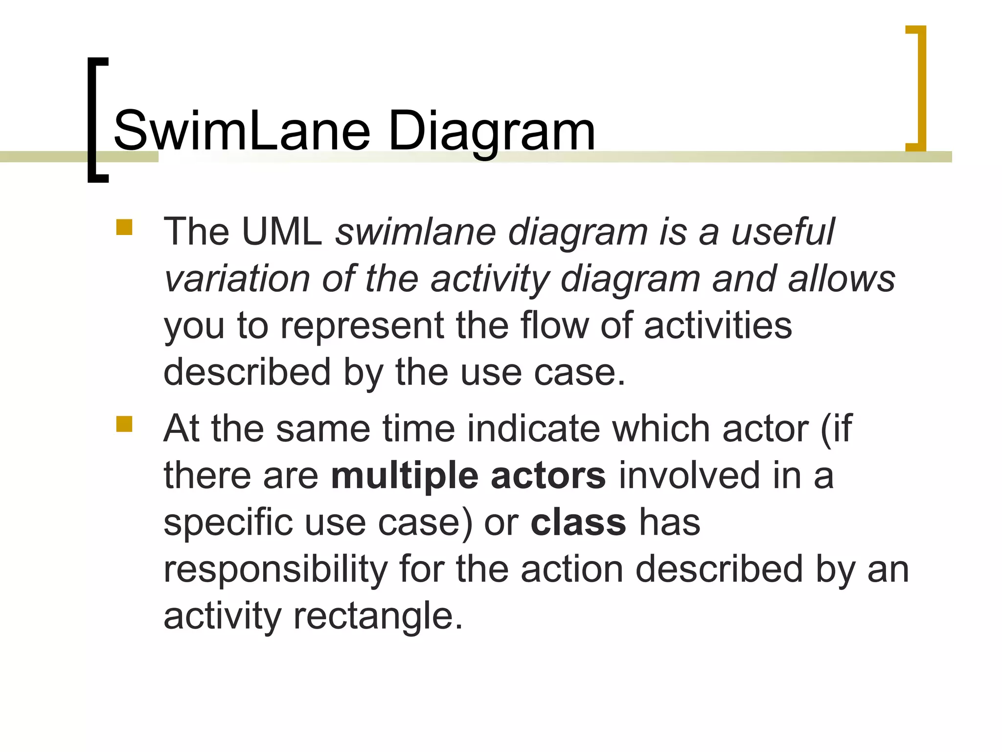 SwimLane Diagram  The UML swimlane diagram is a useful variation of the activity diagram and allows you to represent the flow of activities described by the use case.  At the same time indicate which actor (if there are multiple actors involved in a specific use case) or class has responsibility for the action described by an activity rectangle. 