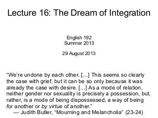 Lecture 16: The Dream of Integration
English 192
Summer 2013
29 August 2013
“We’re undone by each other. […] This seems so clearly
the case with grief, but it can be so only because it was
already the case with desire. […] As a mode of relation,
neither gender nor sexuality is precisely a possession, but,
rather, is a mode of being dispossessed, a way of being
for another or by virtue of another.”
— Judith Butler, “Mourning and Melancholia” (23-24)
 
