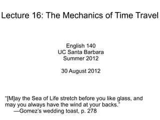 Lecture 16: The Mechanics of Time Travel


                       English 140
                     UC Santa Barbara
                      Summer 2012

                       30 August 2012



“[M]ay the Sea of Life stretch before you like glass, and
may you always have the wind at your backs.”
   —Gomez’s wedding toast, p. 278
 