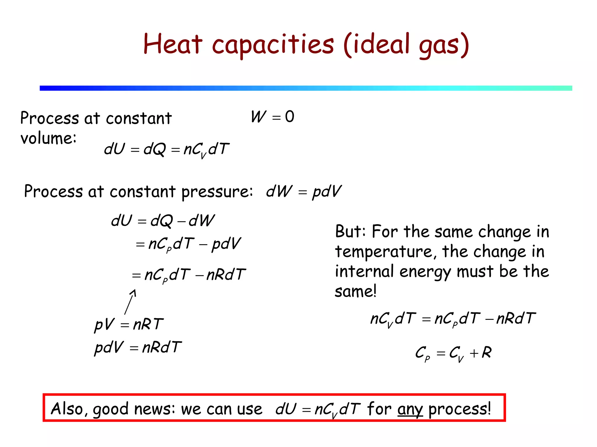 Heat capacities (ideal gas)
Process at constant
volume:
dU = dQ = nCV dT

W =0

Process at constant pressure: dW = pdV
dU = dQ − dW
= nC P dT − pdV
= nC P dT − nRdT

pV = nRT
pdV = nRdT

But: For the same change in
temperature, the change in
internal energy must be the
same!
nCV dT = nC P dT − nRdT

C P = CV + R

Also, good news: we can use dU = nCV dT for any process!

 