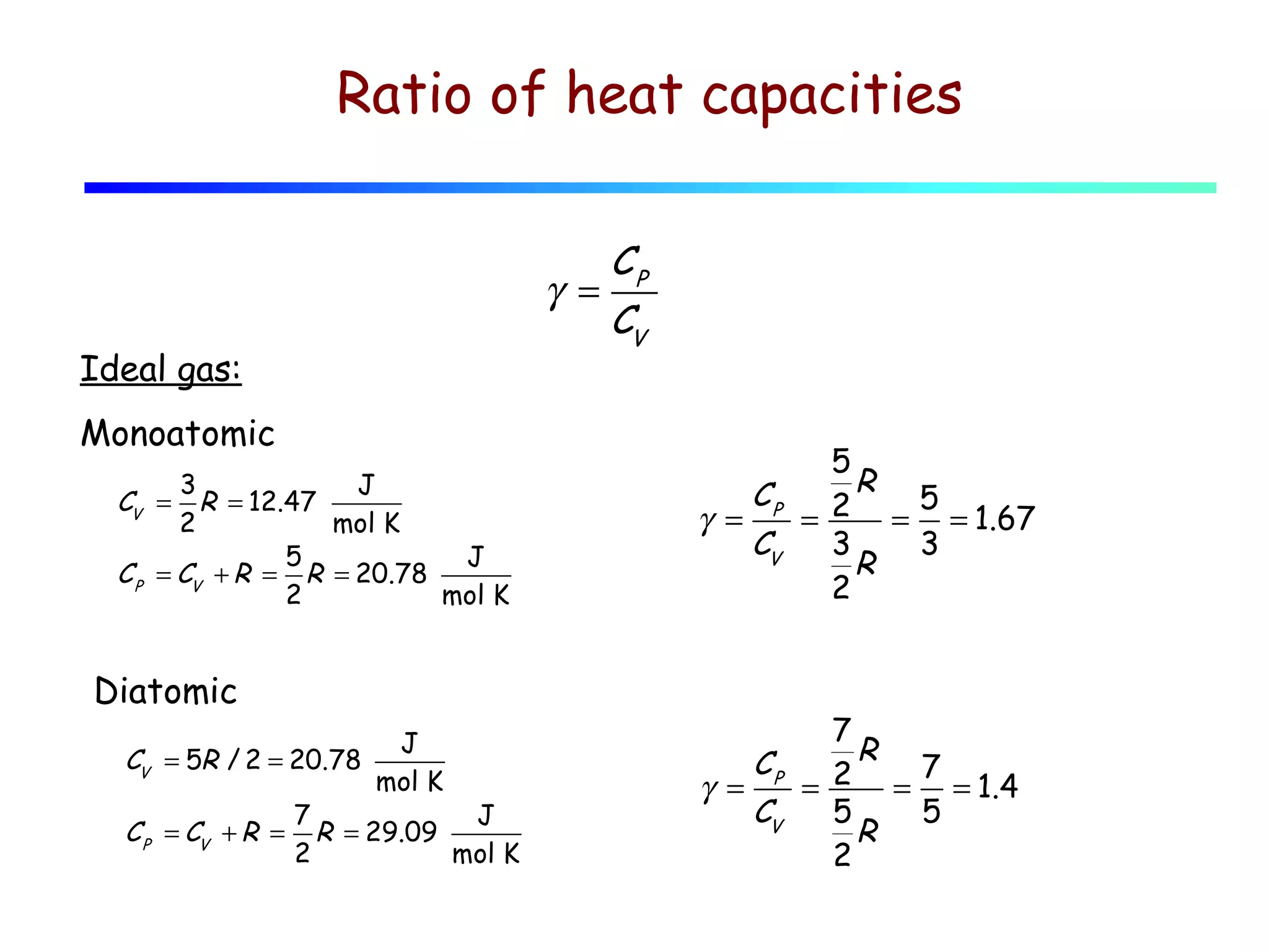 Ratio of heat capacities

Ideal gas:
Monoatomic
3
J
R = 12.47
2
mol K
5
J
C P = CV + R = R = 20.78
2
mol K

CV =

Diatomic
J
CV = 5R / 2 = 20.78
mol K
7
J
C P = CV + R = R = 29.09
2
mol K

CP
γ =
CV
5
CP 2 R 5
γ =
=
= = 1.67
CV
3
3
R
2

7
R
CP
7
γ =
= 2 = = 1.4
CV
5
5
R
2

 
