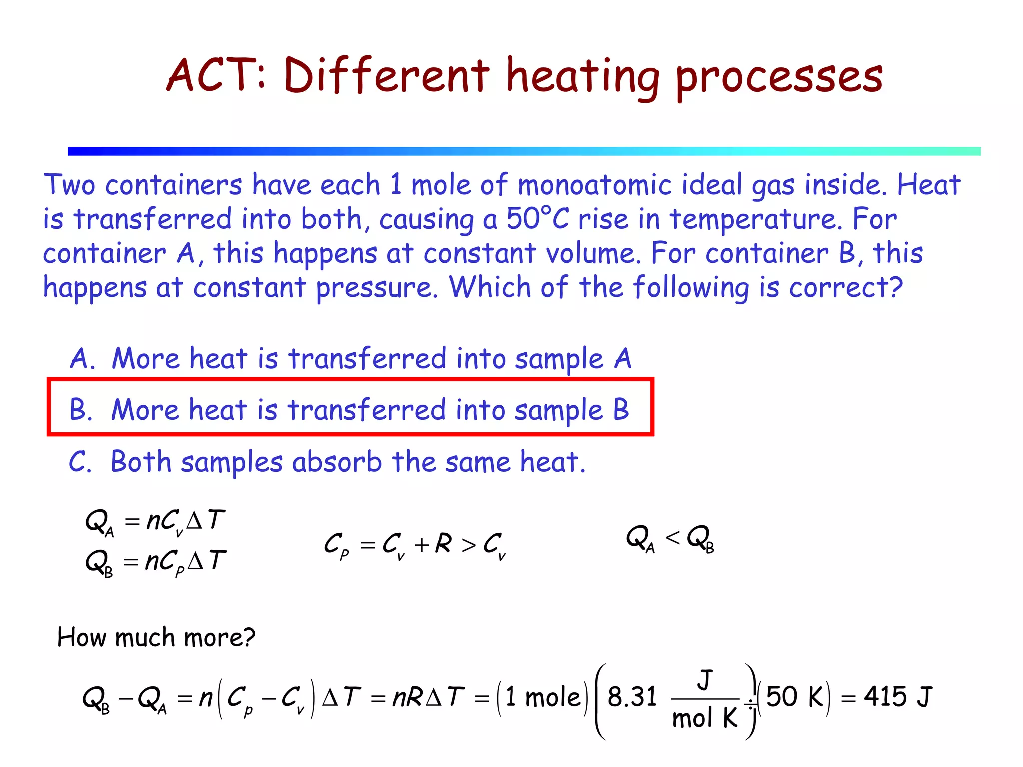 ACT: Different heating processes
Two containers have each 1 mole of monoatomic ideal gas inside. Heat
is transferred into both, causing a 50°C rise in temperature. For
container A, this happens at constant volume. For container B, this
happens at constant pressure. Which of the following is correct?
A. More heat is transferred into sample A
B. More heat is transferred into sample B
C. Both samples absorb the same heat.
QA = nCv ∆T
QB = nC P ∆T

C P = Cv + R > Cv

QA < QB

How much more?


J 
QB − QA = n C p − Cv ∆T = nR ∆T = ( 1 mole )  8.31
÷( 50 K ) = 415 J
mol K 


(

)

 