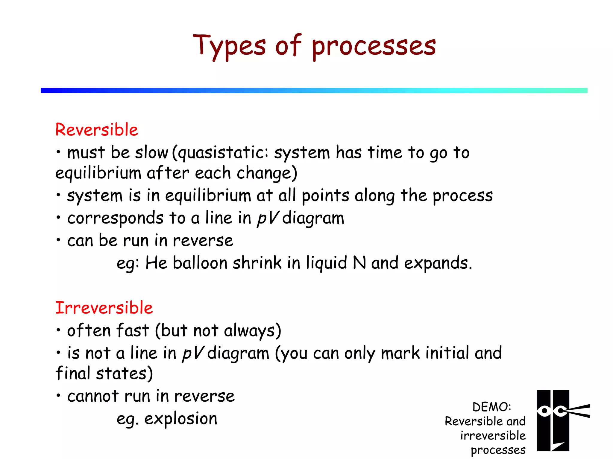 Types of processes
Reversible
• must be slow (quasistatic: system has time to go to
equilibrium after each change)
• system is in equilibrium at all points along the process
• corresponds to a line in pV diagram
• can be run in reverse
eg: He balloon shrink in liquid N and expands.
Irreversible
• often fast (but not always)
• is not a line in pV diagram (you can only mark initial and
final states)
• cannot run in reverse
DEMO:
eg. explosion
Reversible and

irreversible
processes

 