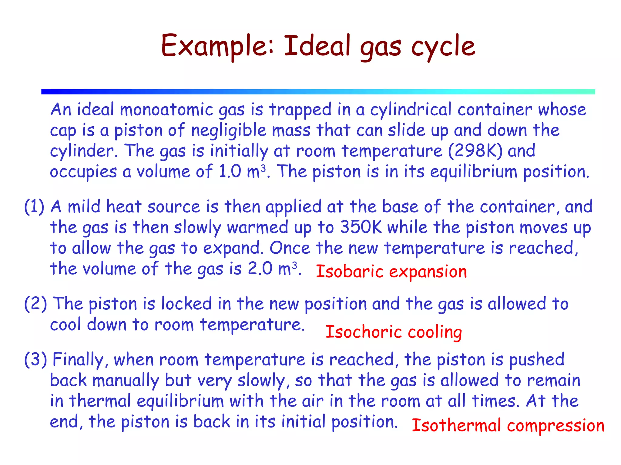 Example: Ideal gas cycle
An ideal monoatomic gas is trapped in a cylindrical container whose
cap is a piston of negligible mass that can slide up and down the
cylinder. The gas is initially at room temperature (298K) and
occupies a volume of 1.0 m3. The piston is in its equilibrium position.
(1) A mild heat source is then applied at the base of the container, and
the gas is then slowly warmed up to 350K while the piston moves up
to allow the gas to expand. Once the new temperature is reached,
the volume of the gas is 2.0 m3. Isobaric expansion
(2) The piston is locked in the new position and the gas is allowed to
cool down to room temperature. Isochoric cooling
(3) Finally, when room temperature is reached, the piston is pushed
back manually but very slowly, so that the gas is allowed to remain
in thermal equilibrium with the air in the room at all times. At the
end, the piston is back in its initial position. Isothermal compression

 