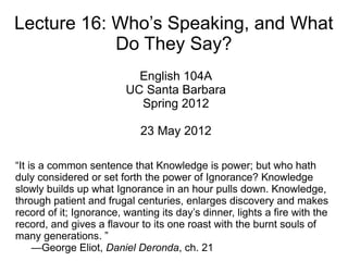 Lecture 16: Who’s Speaking, and What
            Do They Say?
                           English 104A
                         UC Santa Barbara
                           Spring 2012

                             23 May 2012

“It is a common sentence that Knowledge is power; but who hath
duly considered or set forth the power of Ignorance? Knowledge
slowly builds up what Ignorance in an hour pulls down. Knowledge,
through patient and frugal centuries, enlarges discovery and makes
record of it; Ignorance, wanting its day’s dinner, lights a fire with the
record, and gives a flavour to its one roast with the burnt souls of
many generations. ”
     —George Eliot, Daniel Deronda, ch. 21
 