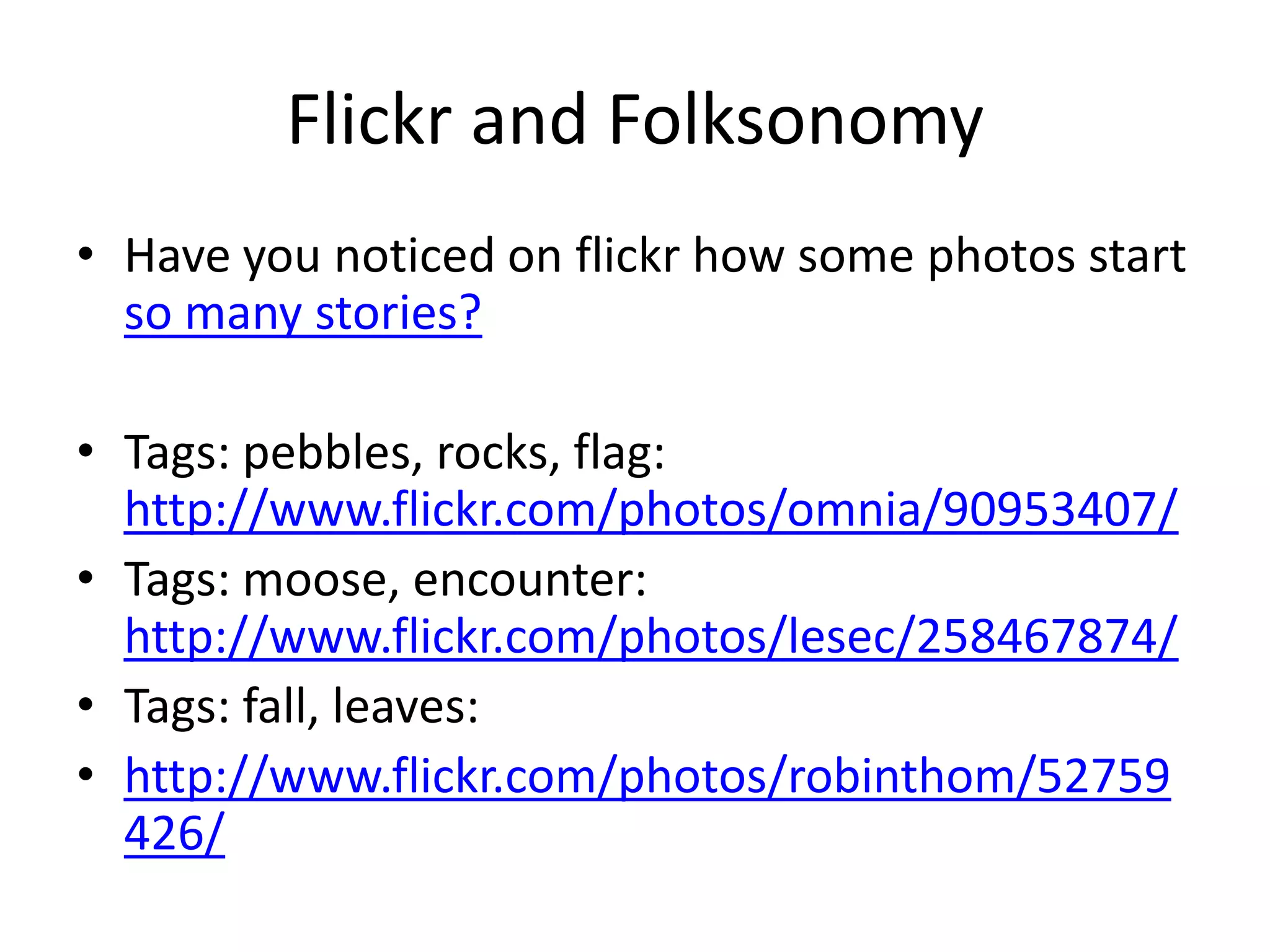Flickr and Folksonomy
• Have you noticed on flickr how some photos start
  so many stories?

• Tags: pebbles, rocks, flag:
  http://www.flickr.com/photos/omnia/90953407/
• Tags: moose, encounter:
  http://www.flickr.com/photos/lesec/258467874/
• Tags: fall, leaves:
• http://www.flickr.com/photos/robinthom/52759
  426/
 