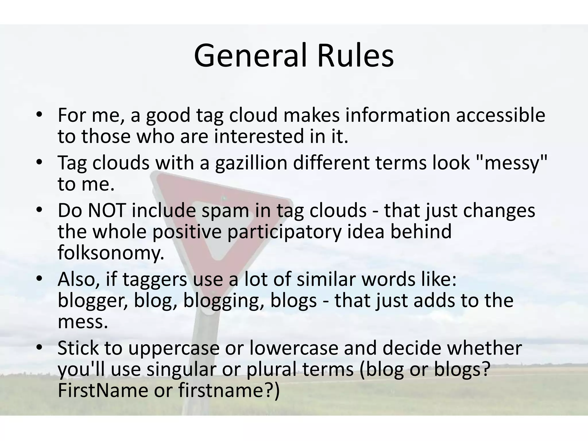 General Rules
• For me, a good tag cloud makes information accessible
  to those who are interested in it.
• Tag clouds with a gazillion different terms look "messy"
  to me.
• Do NOT include spam in tag clouds - that just changes
  the whole positive participatory idea behind
  folksonomy.
• Also, if taggers use a lot of similar words like:
  blogger, blog, blogging, blogs - that just adds to the
  mess.
• Stick to uppercase or lowercase and decide whether
  you'll use singular or plural terms (blog or blogs?
  FirstName or firstname?)
 
