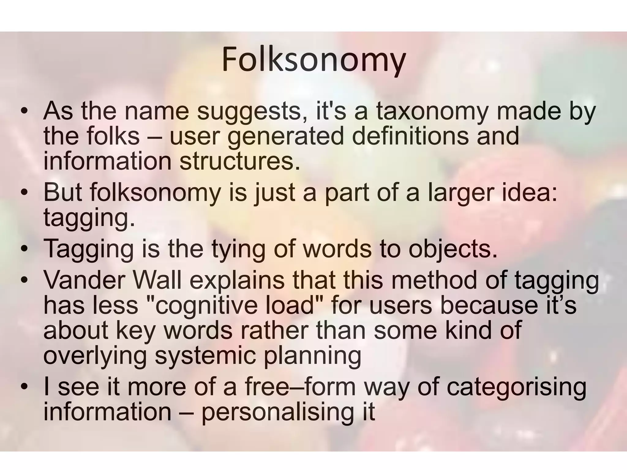 Folksonomy
• As the name suggests, it's a taxonomy made by
  the folks – user generated definitions and
  information structures.
• But folksonomy is just a part of a larger idea:
  tagging.
• Tagging is the tying of words to objects.
• Vander Wall explains that this method of tagging
  has less "cognitive load" for users because it’s
  about key words rather than some kind of
  overlying systemic planning
• I see it more of a free–form way of categorising
  information – personalising it
 