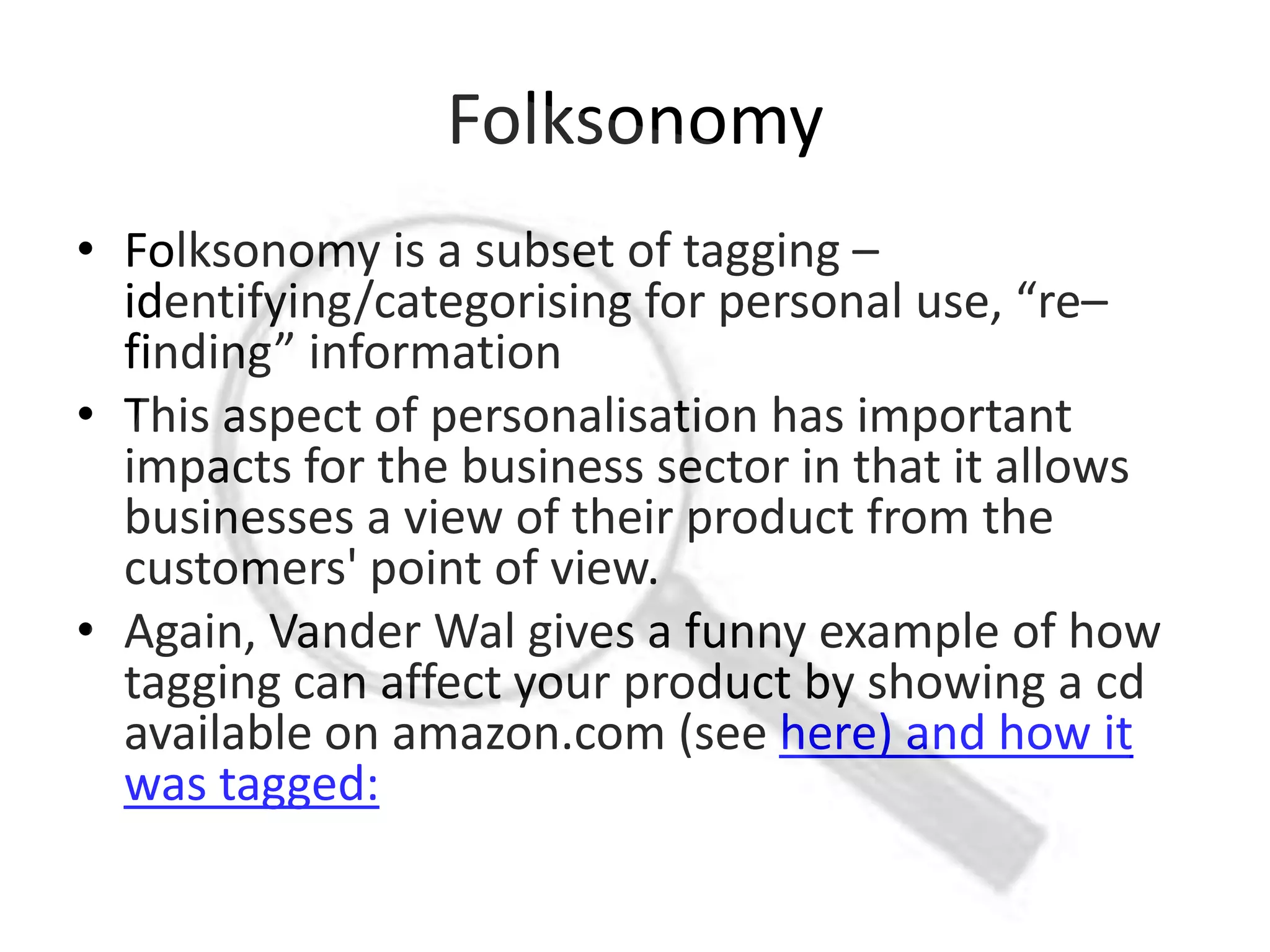 Folksonomy
• Folksonomy is a subset of tagging –
  identifying/categorising for personal use, “re–
  finding” information
• This aspect of personalisation has important
  impacts for the business sector in that it allows
  businesses a view of their product from the
  customers' point of view.
• Again, Vander Wal gives a funny example of how
  tagging can affect your product by showing a cd
  available on amazon.com (see here) and how it
  was tagged:
 
