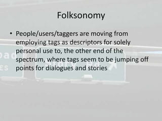 Folksonomy
• People/users/taggers are moving from
  employing tags as descriptors for solely
  personal use to, the other end of the
  spectrum, where tags seem to be jumping off
  points for dialogues and stories
 