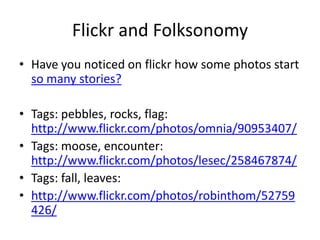 Flickr and Folksonomy
• Have you noticed on flickr how some photos start
  so many stories?

• Tags: pebbles, rocks, flag:
  http://www.flickr.com/photos/omnia/90953407/
• Tags: moose, encounter:
  http://www.flickr.com/photos/lesec/258467874/
• Tags: fall, leaves:
• http://www.flickr.com/photos/robinthom/52759
  426/
 