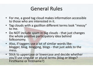 General Rules
• For me, a good tag cloud makes information accessible
  to those who are interested in it.
• Tag clouds with a gazillion different terms look "messy"
  to me.
• Do NOT include spam in tag clouds - that just changes
  the whole positive participatory idea behind
  folksonomy.
• Also, if taggers use a lot of similar words like:
  blogger, blog, blogging, blogs - that just adds to the
  mess.
• Stick to uppercase or lowercase and decide whether
  you'll use singular or plural terms (blog or blogs?
  FirstName or firstname?)
 