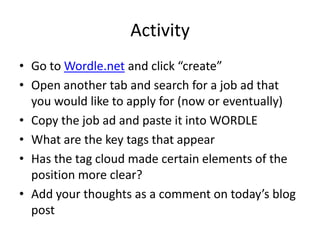 Activity
• Go to Wordle.net and click “create”
• Open another tab and search for a job ad that
  you would like to apply for (now or eventually)
• Copy the job ad and paste it into WORDLE
• What are the key tags that appear
• Has the tag cloud made certain elements of the
  position more clear?
• Add your thoughts as a comment on today’s blog
  post
 