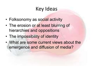Key Ideas
• Folksonomy as social activity
• The erosion or at least blurring of
  hierarchies and oppositions
• The impossibility of identity
• What are some current views about the
  emergence and diffusion of media?
 