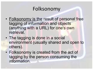 Folksonomy
• Folksonomy is the result of personal free
  tagging of information and objects
  (anything with a URL) for one's own
  retrieval.
• The tagging is done in a social
  environment (usually shared and open to
  others).
• Folksonomy is created from the act of
  tagging by the person consuming the
  information.
 