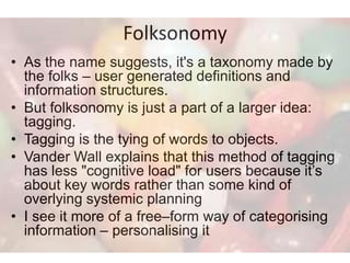 Folksonomy
• As the name suggests, it's a taxonomy made by
  the folks – user generated definitions and
  information structures.
• But folksonomy is just a part of a larger idea:
  tagging.
• Tagging is the tying of words to objects.
• Vander Wall explains that this method of tagging
  has less "cognitive load" for users because it’s
  about key words rather than some kind of
  overlying systemic planning
• I see it more of a free–form way of categorising
  information – personalising it
 