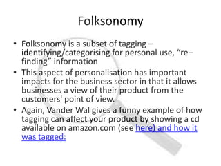 Folksonomy
• Folksonomy is a subset of tagging –
  identifying/categorising for personal use, “re–
  finding” information
• This aspect of personalisation has important
  impacts for the business sector in that it allows
  businesses a view of their product from the
  customers' point of view.
• Again, Vander Wal gives a funny example of how
  tagging can affect your product by showing a cd
  available on amazon.com (see here) and how it
  was tagged:
 