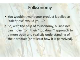 Folksonomy
• You wouldn't want your product labelled as
  "talentless" would you...?
• So, with the help of folksonomy, businesses
  can move from their "top down" approach to
  a more open and realistic understanding of
  their product (or at least how it is perceived).
 