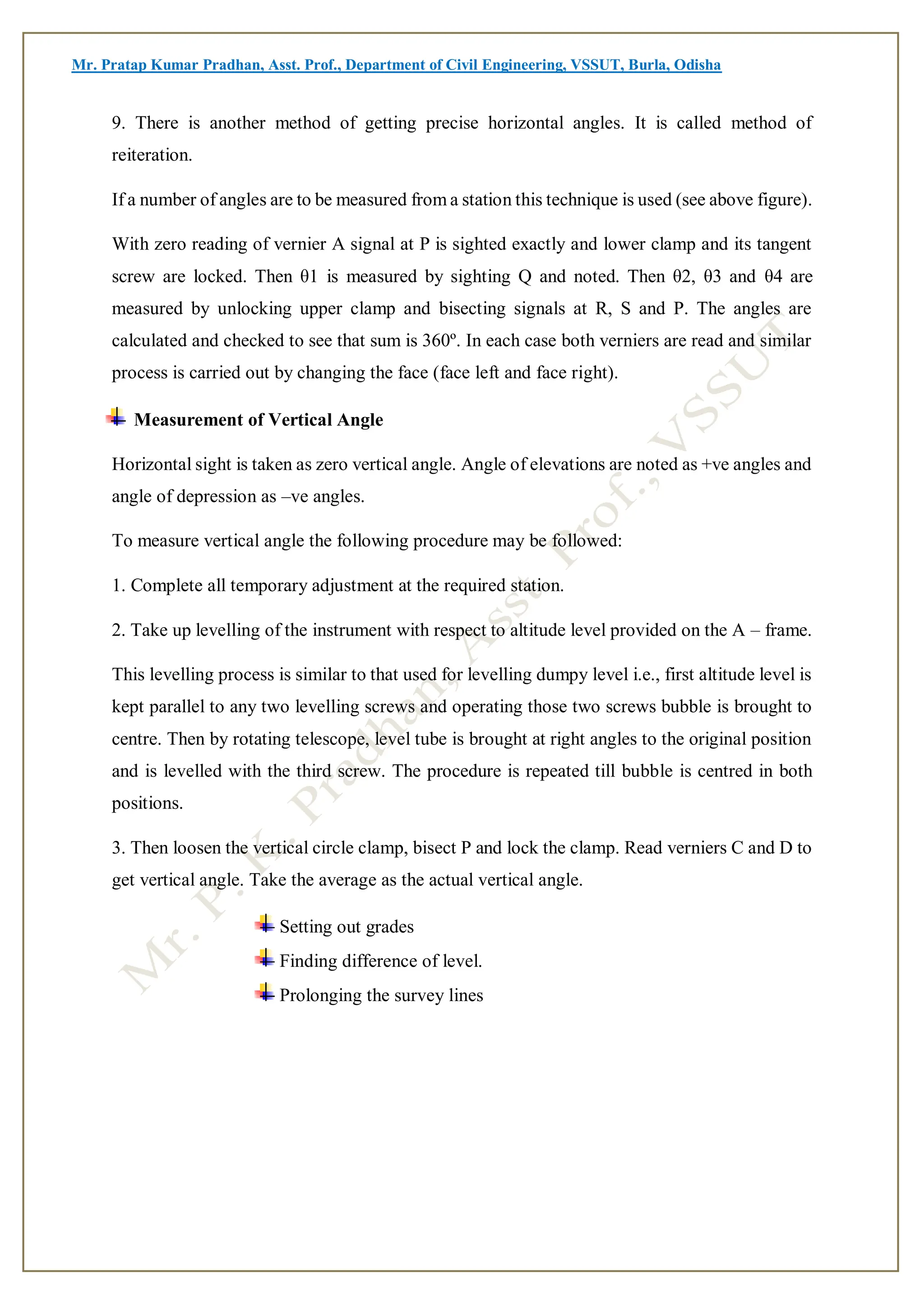 Mr. Pratap Kumar Pradhan, Asst. Prof., Department of Civil Engineering, VSSUT, Burla, Odisha
9. There is another method of getting precise horizontal angles. It is called method of
reiteration.
If a number of angles are to be measured from a station this technique is used (see above figure).
With zero reading of vernier A signal at P is sighted exactly and lower clamp and its tangent
screw are locked. Then θ1 is measured by sighting Q and noted. Then θ2, θ3 and θ4 are
measured by unlocking upper clamp and bisecting signals at R, S and P. The angles are
calculated and checked to see that sum is 360º. In each case both verniers are read and similar
process is carried out by changing the face (face left and face right).
Measurement of Vertical Angle
Horizontal sight is taken as zero vertical angle. Angle of elevations are noted as +ve angles and
angle of depression as –ve angles.
To measure vertical angle the following procedure may be followed:
1. Complete all temporary adjustment at the required station.
2. Take up levelling of the instrument with respect to altitude level provided on the A – frame.
This levelling process is similar to that used for levelling dumpy level i.e., first altitude level is
kept parallel to any two levelling screws and operating those two screws bubble is brought to
centre. Then by rotating telescope, level tube is brought at right angles to the original position
and is levelled with the third screw. The procedure is repeated till bubble is centred in both
positions.
3. Then loosen the vertical circle clamp, bisect P and lock the clamp. Read verniers C and D to
get vertical angle. Take the average as the actual vertical angle.
Setting out grades
Finding difference of level.
Prolonging the survey lines
 