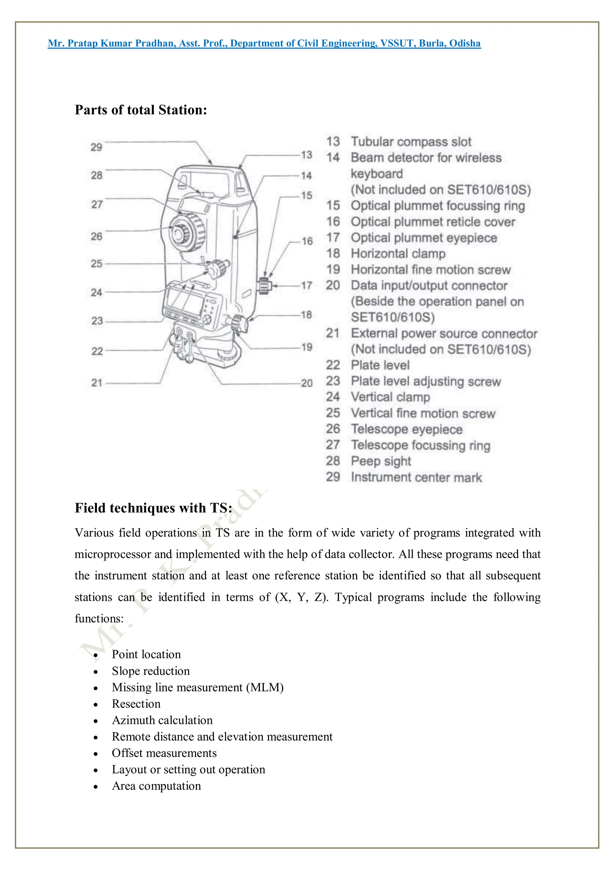 Mr. Pratap Kumar Pradhan, Asst. Prof., Department of Civil Engineering, VSSUT, Burla, Odisha
Parts of total Station:
Field techniques with TS:
Various field operations in TS are in the form of wide variety of programs integrated with
microprocessor and implemented with the help of data collector. All these programs need that
the instrument station and at least one reference station be identified so that all subsequent
stations can be identified in terms of (X, Y, Z). Typical programs include the following
functions:
 Point location
 Slope reduction
 Missing line measurement (MLM)
 Resection
 Azimuth calculation
 Remote distance and elevation measurement
 Offset measurements
 Layout or setting out operation
 Area computation
 