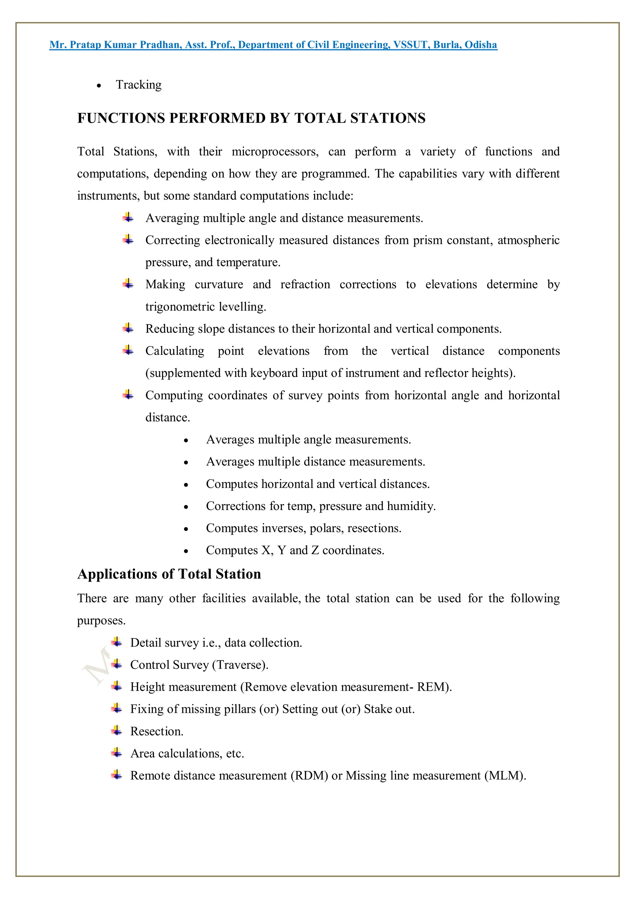 Mr. Pratap Kumar Pradhan, Asst. Prof., Department of Civil Engineering, VSSUT, Burla, Odisha
 Tracking
FUNCTIONS PERFORMED BY TOTAL STATIONS
Total Stations, with their microprocessors, can perform a variety of functions and
computations, depending on how they are programmed. The capabilities vary with different
instruments, but some standard computations include:
Averaging multiple angle and distance measurements.
Correcting electronically measured distances from prism constant, atmospheric
pressure, and temperature.
Making curvature and refraction corrections to elevations determine by
trigonometric levelling.
Reducing slope distances to their horizontal and vertical components.
Calculating point elevations from the vertical distance components
(supplemented with keyboard input of instrument and reflector heights).
Computing coordinates of survey points from horizontal angle and horizontal
distance.
 Averages multiple angle measurements.
 Averages multiple distance measurements.
 Computes horizontal and vertical distances.
 Corrections for temp, pressure and humidity.
 Computes inverses, polars, resections.
 Computes X, Y and Z coordinates.
Applications of Total Station
There are many other facilities available, the total station can be used for the following
purposes.
Detail survey i.e., data collection.
Control Survey (Traverse).
Height measurement (Remove elevation measurement- REM).
Fixing of missing pillars (or) Setting out (or) Stake out.
Resection.
Area calculations, etc.
Remote distance measurement (RDM) or Missing line measurement (MLM).
 