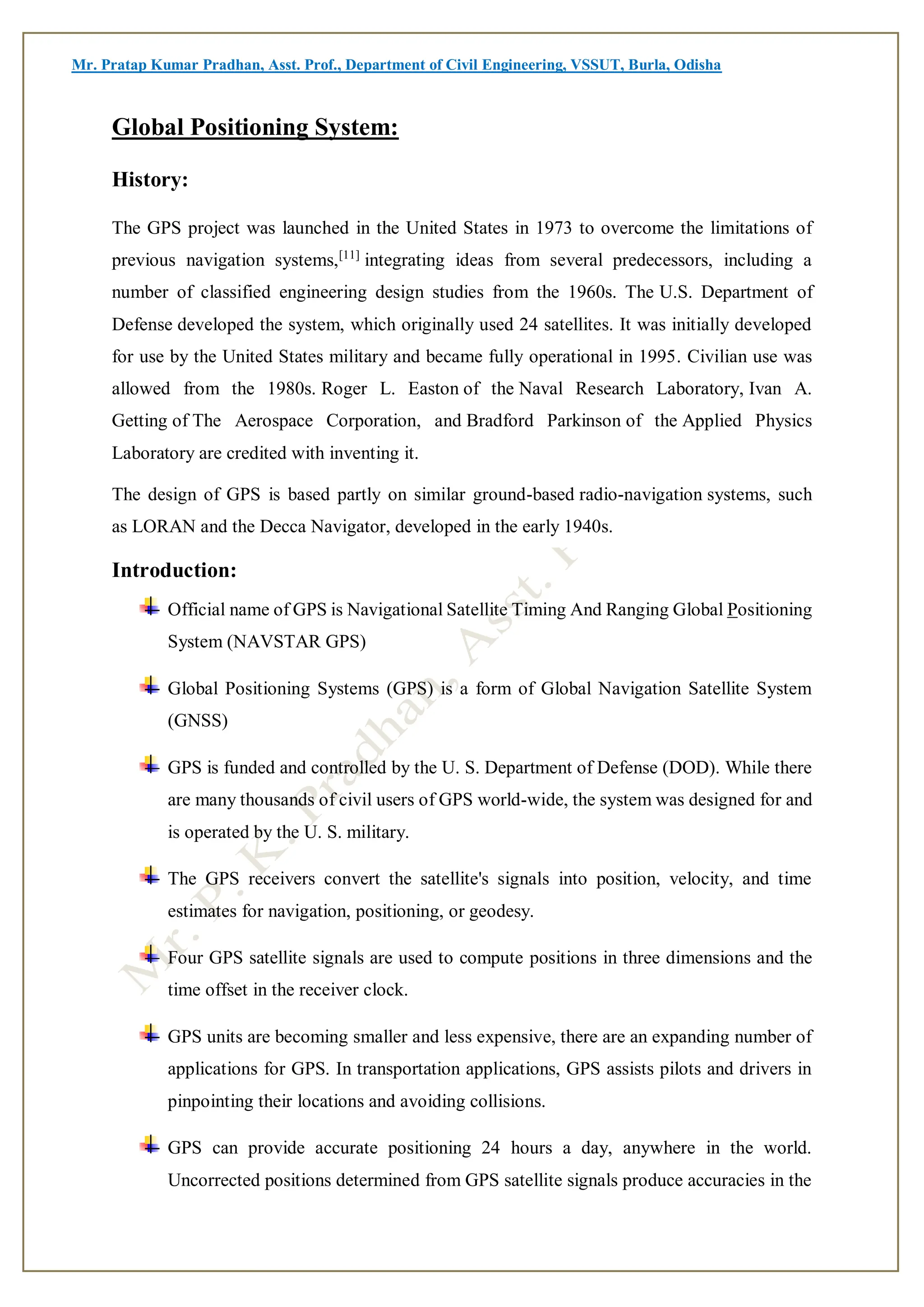 Mr. Pratap Kumar Pradhan, Asst. Prof., Department of Civil Engineering, VSSUT, Burla, Odisha
Global Positioning System:
History:
The GPS project was launched in the United States in 1973 to overcome the limitations of
previous navigation systems,[11]
integrating ideas from several predecessors, including a
number of classified engineering design studies from the 1960s. The U.S. Department of
Defense developed the system, which originally used 24 satellites. It was initially developed
for use by the United States military and became fully operational in 1995. Civilian use was
allowed from the 1980s. Roger L. Easton of the Naval Research Laboratory, Ivan A.
Getting of The Aerospace Corporation, and Bradford Parkinson of the Applied Physics
Laboratory are credited with inventing it.
The design of GPS is based partly on similar ground-based radio-navigation systems, such
as LORAN and the Decca Navigator, developed in the early 1940s.
Introduction:
Official name of GPS is Navigational Satellite Timing And Ranging Global Positioning
System (NAVSTAR GPS)
Global Positioning Systems (GPS) is a form of Global Navigation Satellite System
(GNSS)
GPS is funded and controlled by the U. S. Department of Defense (DOD). While there
are many thousands of civil users of GPS world-wide, the system was designed for and
is operated by the U. S. military.
The GPS receivers convert the satellite's signals into position, velocity, and time
estimates for navigation, positioning, or geodesy.
Four GPS satellite signals are used to compute positions in three dimensions and the
time offset in the receiver clock.
GPS units are becoming smaller and less expensive, there are an expanding number of
applications for GPS. In transportation applications, GPS assists pilots and drivers in
pinpointing their locations and avoiding collisions.
GPS can provide accurate positioning 24 hours a day, anywhere in the world.
Uncorrected positions determined from GPS satellite signals produce accuracies in the
 