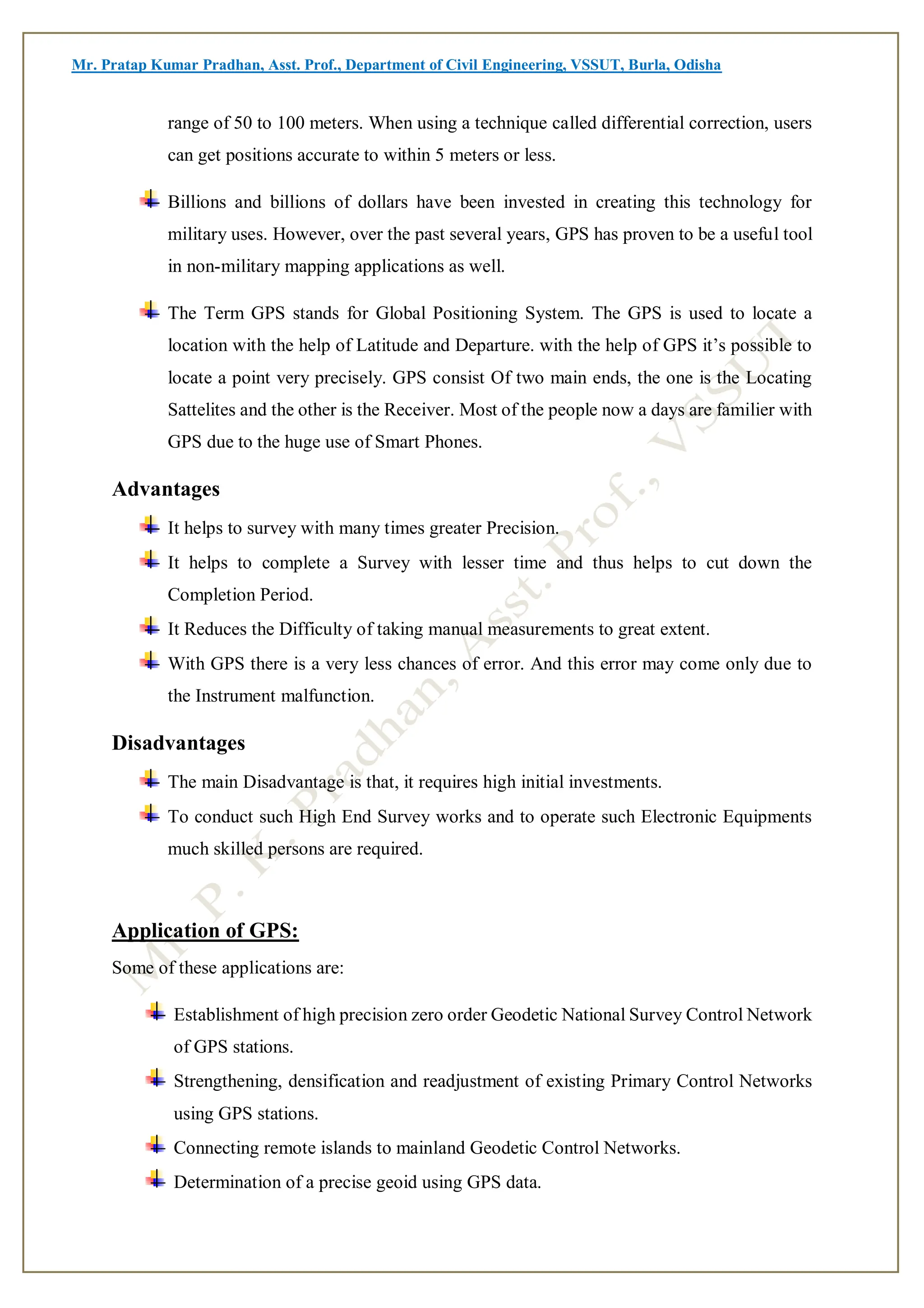 Mr. Pratap Kumar Pradhan, Asst. Prof., Department of Civil Engineering, VSSUT, Burla, Odisha
range of 50 to 100 meters. When using a technique called differential correction, users
can get positions accurate to within 5 meters or less.
Billions and billions of dollars have been invested in creating this technology for
military uses. However, over the past several years, GPS has proven to be a useful tool
in non-military mapping applications as well.
The Term GPS stands for Global Positioning System. The GPS is used to locate a
location with the help of Latitude and Departure. with the help of GPS it’s possible to
locate a point very precisely. GPS consist Of two main ends, the one is the Locating
Sattelites and the other is the Receiver. Most of the people now a days are familier with
GPS due to the huge use of Smart Phones.
Advantages
It helps to survey with many times greater Precision.
It helps to complete a Survey with lesser time and thus helps to cut down the
Completion Period.
It Reduces the Difficulty of taking manual measurements to great extent.
With GPS there is a very less chances of error. And this error may come only due to
the Instrument malfunction.
Disadvantages
The main Disadvantage is that, it requires high initial investments.
To conduct such High End Survey works and to operate such Electronic Equipments
much skilled persons are required.
Application of GPS:
Some of these applications are:
Establishment of high precision zero order Geodetic National Survey Control Network
of GPS stations.
Strengthening, densification and readjustment of existing Primary Control Networks
using GPS stations.
Connecting remote islands to mainland Geodetic Control Networks.
Determination of a precise geoid using GPS data.
 