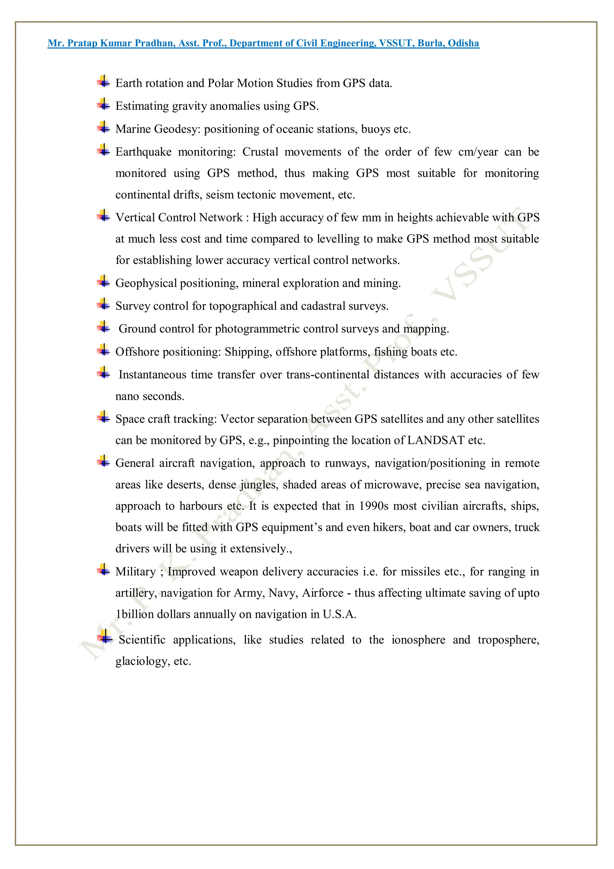 Mr. Pratap Kumar Pradhan, Asst. Prof., Department of Civil Engineering, VSSUT, Burla, Odisha
Earth rotation and Polar Motion Studies from GPS data.
Estimating gravity anomalies using GPS.
Marine Geodesy: positioning of oceanic stations, buoys etc.
Earthquake monitoring: Crustal movements of the order of few cm/year can be
monitored using GPS method, thus making GPS most suitable for monitoring
continental drifts, seism tectonic movement, etc.
Vertical Control Network : High accuracy of few mm in heights achievable with GPS
at much less cost and time compared to levelling to make GPS method most suitable
for establishing lower accuracy vertical control networks.
Geophysical positioning, mineral exploration and mining.
Survey control for topographical and cadastral surveys.
Ground control for photogrammetric control surveys and mapping.
Offshore positioning: Shipping, offshore platforms, fishing boats etc.
Instantaneous time transfer over trans-continental distances with accuracies of few
nano seconds.
Space craft tracking: Vector separation between GPS satellites and any other satellites
can be monitored by GPS, e.g., pinpointing the location of LANDSAT etc.
General aircraft navigation, approach to runways, navigation/positioning in remote
areas like deserts, dense jungles, shaded areas of microwave, precise sea navigation,
approach to harbours etc. It is expected that in 1990s most civilian aircrafts, ships,
boats will be fitted with GPS equipment’s and even hikers, boat and car owners, truck
drivers will be using it extensively.,
Military ; Improved weapon delivery accuracies i.e. for missiles etc., for ranging in
artillery, navigation for Army, Navy, Airforce - thus affecting ultimate saving of upto
1billion dollars annually on navigation in U.S.A.
Scientific applications, like studies related to the ionosphere and troposphere,
glaciology, etc.
 