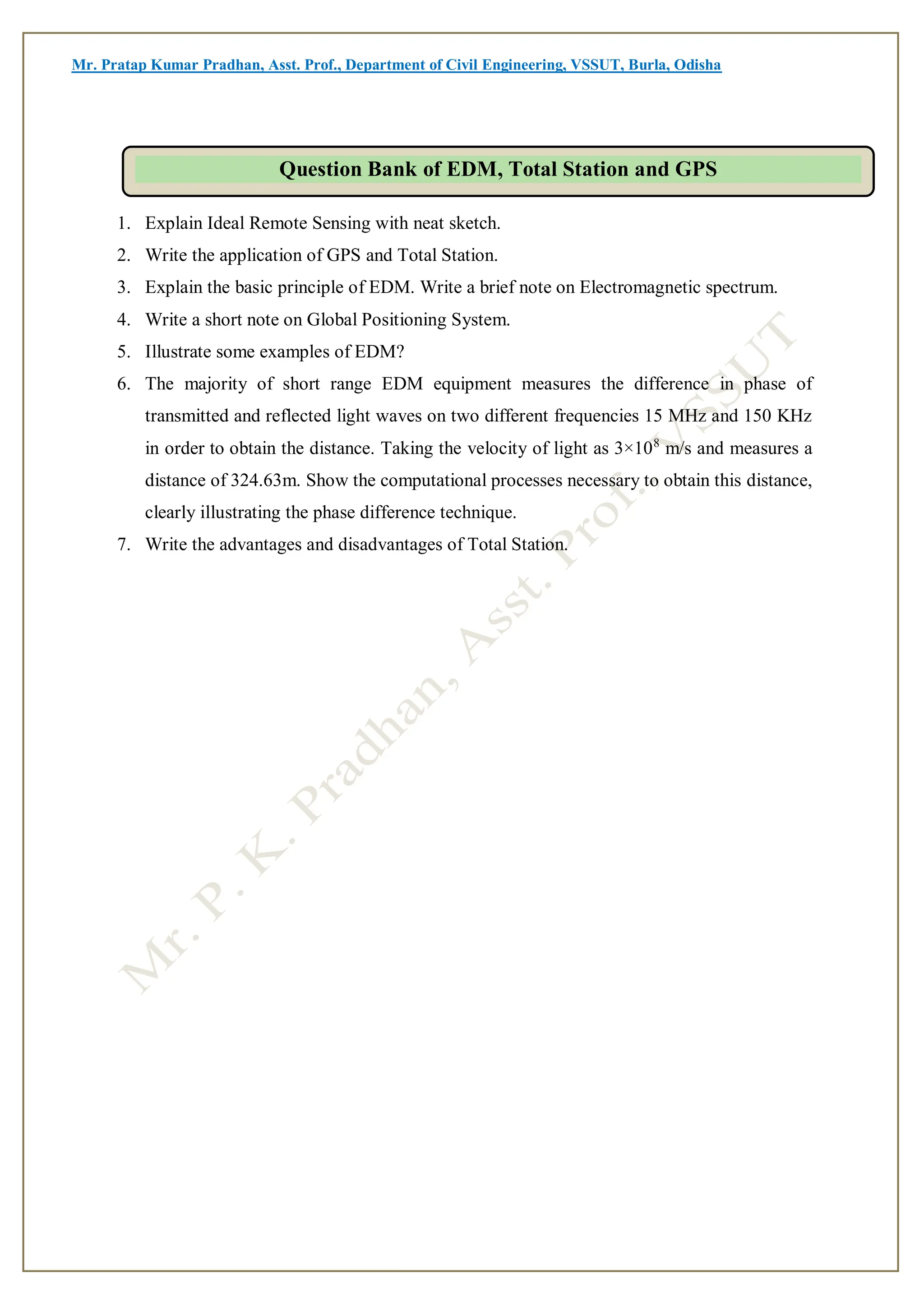 Mr. Pratap Kumar Pradhan, Asst. Prof., Department of Civil Engineering, VSSUT, Burla, Odisha
1. Explain Ideal Remote Sensing with neat sketch.
2. Write the application of GPS and Total Station.
3. Explain the basic principle of EDM. Write a brief note on Electromagnetic spectrum.
4. Write a short note on Global Positioning System.
5. Illustrate some examples of EDM?
6. The majority of short range EDM equipment measures the difference in phase of
transmitted and reflected light waves on two different frequencies 15 MHz and 150 KHz
in order to obtain the distance. Taking the velocity of light as 3×108
m/s and measures a
distance of 324.63m. Show the computational processes necessary to obtain this distance,
clearly illustrating the phase difference technique.
7. Write the advantages and disadvantages of Total Station.
Question Bank of EDM, Total Station and GPS
 