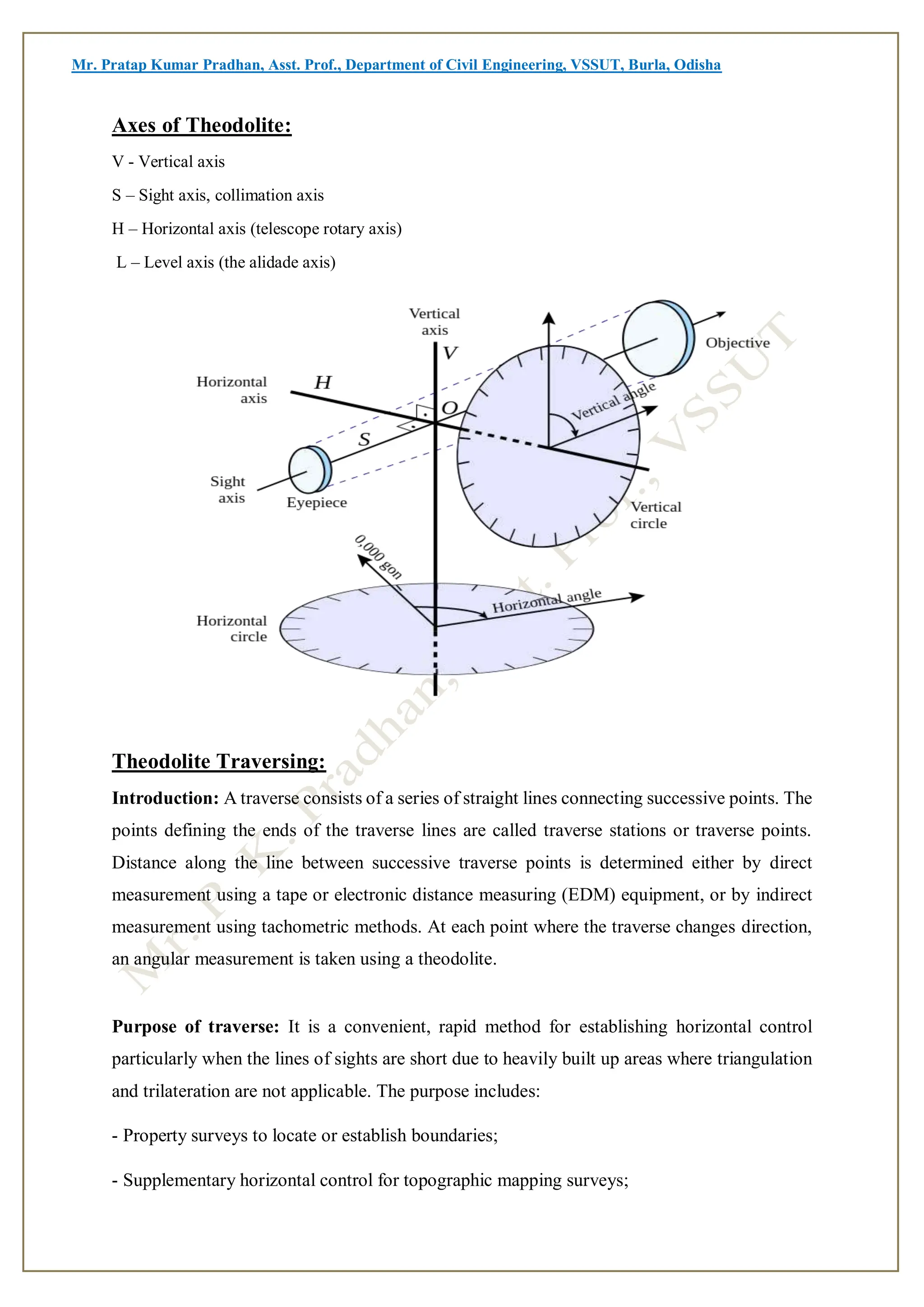 Mr. Pratap Kumar Pradhan, Asst. Prof., Department of Civil Engineering, VSSUT, Burla, Odisha
Axes of Theodolite:
V - Vertical axis
S – Sight axis, collimation axis
H – Horizontal axis (telescope rotary axis)
L – Level axis (the alidade axis)
Theodolite Traversing:
Introduction: A traverse consists of a series of straight lines connecting successive points. The
points defining the ends of the traverse lines are called traverse stations or traverse points.
Distance along the line between successive traverse points is determined either by direct
measurement using a tape or electronic distance measuring (EDM) equipment, or by indirect
measurement using tachometric methods. At each point where the traverse changes direction,
an angular measurement is taken using a theodolite.
Purpose of traverse: It is a convenient, rapid method for establishing horizontal control
particularly when the lines of sights are short due to heavily built up areas where triangulation
and trilateration are not applicable. The purpose includes:
- Property surveys to locate or establish boundaries;
- Supplementary horizontal control for topographic mapping surveys;
 