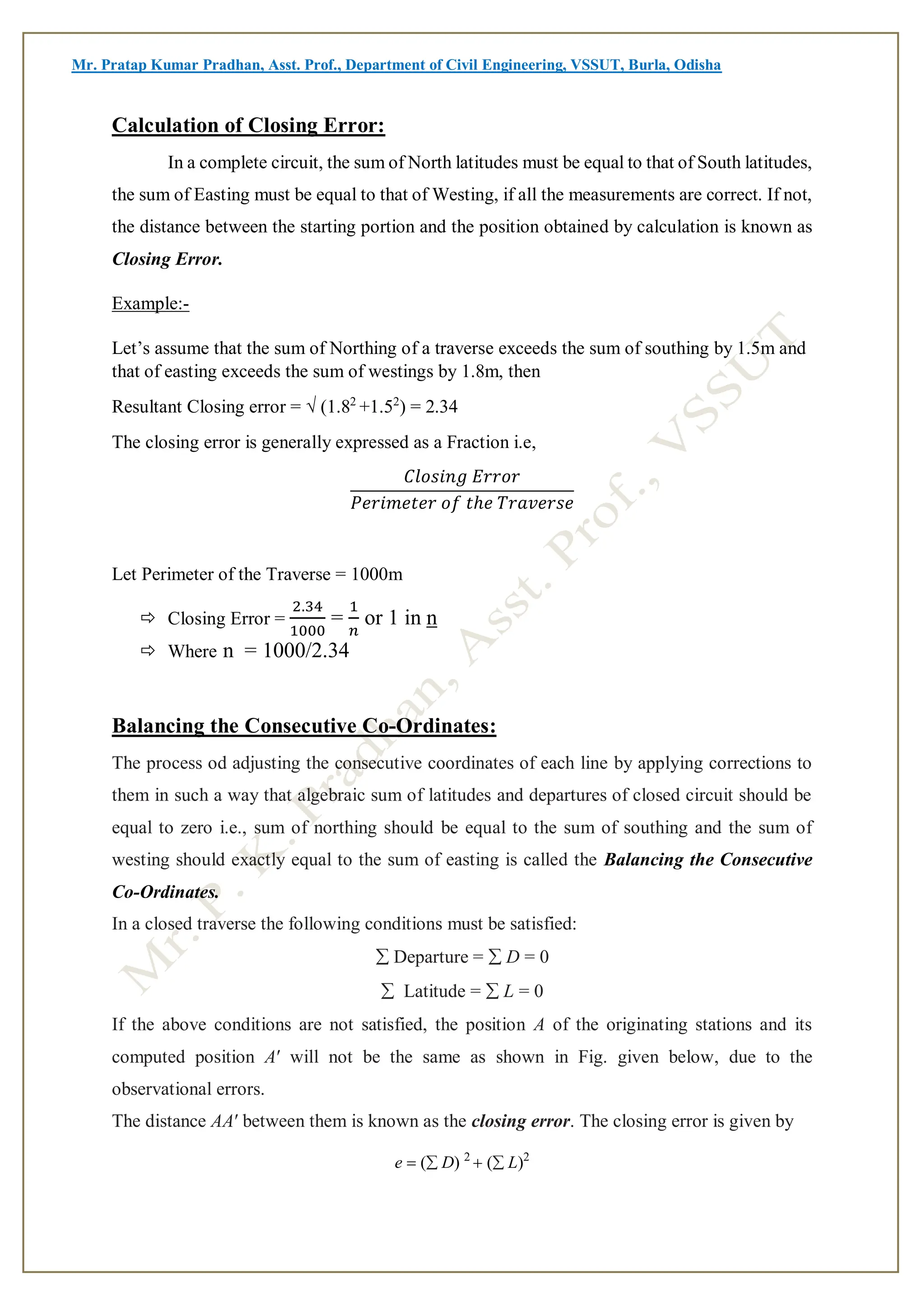 Mr. Pratap Kumar Pradhan, Asst. Prof., Department of Civil Engineering, VSSUT, Burla, Odisha
Calculation of Closing Error:
In a complete circuit, the sum of North latitudes must be equal to that of South latitudes,
the sum of Easting must be equal to that of Westing, if all the measurements are correct. If not,
the distance between the starting portion and the position obtained by calculation is known as
Closing Error.
Example:-
Let’s assume that the sum of Northing of a traverse exceeds the sum of southing by 1.5m and
that of easting exceeds the sum of westings by 1.8m, then
Resultant Closing error = √ (1.82
+1.52
) = 2.34
The closing error is generally expressed as a Fraction i.e,
𝐶𝑙𝑜𝑠𝑖𝑛𝑔 𝐸𝑟𝑟𝑜𝑟
𝑃𝑒𝑟𝑖𝑚𝑒𝑡𝑒𝑟 𝑜𝑓 𝑡ℎ𝑒 𝑇𝑟𝑎𝑣𝑒𝑟𝑠𝑒
Let Perimeter of the Traverse = 1000m
 Closing Error =
2.34
1000
=
1
𝑛
or 1 in n
 Where n = 1000/2.34
Balancing the Consecutive Co-Ordinates:
The process od adjusting the consecutive coordinates of each line by applying corrections to
them in such a way that algebraic sum of latitudes and departures of closed circuit should be
equal to zero i.e., sum of northing should be equal to the sum of southing and the sum of
westing should exactly equal to the sum of easting is called the Balancing the Consecutive
Co-Ordinates.
In a closed traverse the following conditions must be satisfied:
 Departure =  D = 0
 Latitude =  L = 0
If the above conditions are not satisfied, the position A of the originating stations and its
computed position A′ will not be the same as shown in Fig. given below, due to the
observational errors.
The distance AA′ between them is known as the closing error. The closing error is given by
e (D) 2
(L)2
 