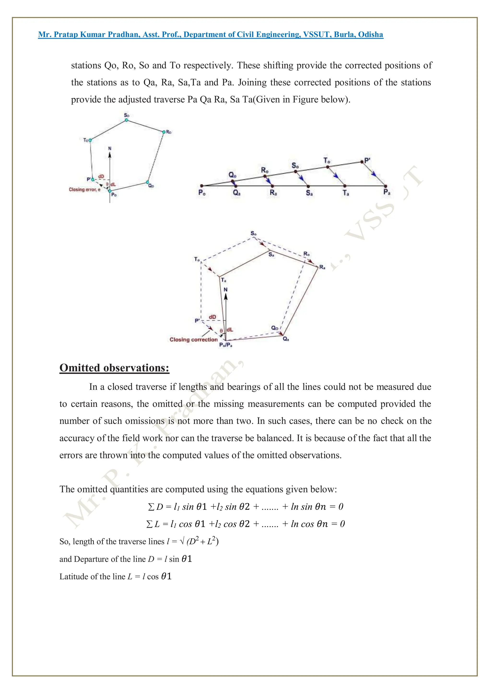 Mr. Pratap Kumar Pradhan, Asst. Prof., Department of Civil Engineering, VSSUT, Burla, Odisha
stations Qo, Ro, So and To respectively. These shifting provide the corrected positions of
the stations as to Qa, Ra, Sa,Ta and Pa. Joining these corrected positions of the stations
provide the adjusted traverse Pa Qa Ra, Sa Ta(Given in Figure below).
Omitted observations:
In a closed traverse if lengths and bearings of all the lines could not be measured due
to certain reasons, the omitted or the missing measurements can be computed provided the
number of such omissions is not more than two. In such cases, there can be no check on the
accuracy of the field work nor can the traverse be balanced. It is because of the fact that all the
errors are thrown into the computed values of the omitted observations.
The omitted quantities are computed using the equations given below:
D = l1 sin 𝜃1 +l2 sin 𝜃2 + ....... + ln sin 𝜃𝑛 = 0
L = l1 cos 𝜃1 +l2 cos 𝜃2 + ....... + ln cos 𝜃𝑛 = 0
So, length of the traverse lines l = √ (D2
L2
)
and Departure of the line D = l sin 𝜃1
Latitude of the line L = l cos 𝜃1
 