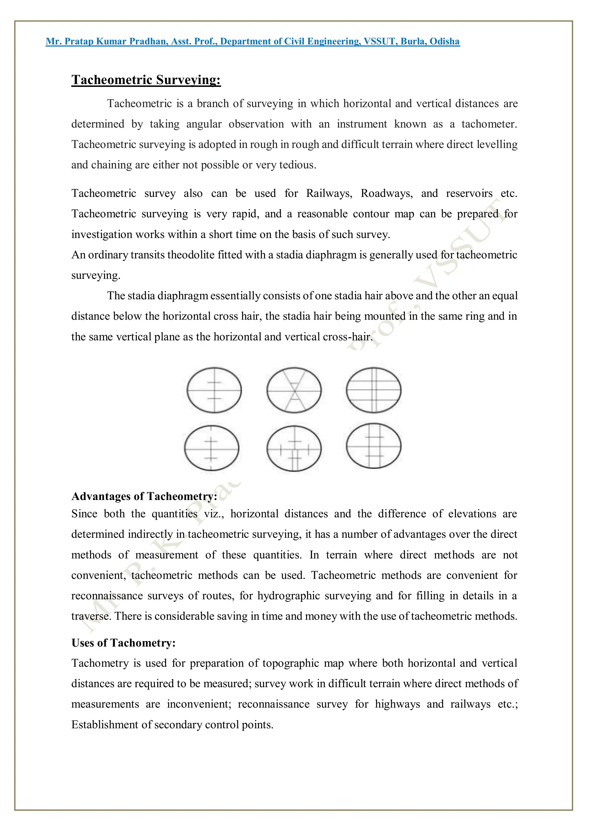 Mr. Pratap Kumar Pradhan, Asst. Prof., Department of Civil Engineering, VSSUT, Burla, Odisha
Tacheometric Surveying:
Tacheometric is a branch of surveying in which horizontal and vertical distances are
determined by taking angular observation with an instrument known as a tachometer.
Tacheometric surveying is adopted in rough in rough and difficult terrain where direct levelling
and chaining are either not possible or very tedious.
Tacheometric survey also can be used for Railways, Roadways, and reservoirs etc.
Tacheometric surveying is very rapid, and a reasonable contour map can be prepared for
investigation works within a short time on the basis of such survey.
An ordinary transits theodolite fitted with a stadia diaphragm is generally used for tacheometric
surveying.
The stadia diaphragm essentially consists of one stadia hair above and the other an equal
distance below the horizontal cross hair, the stadia hair being mounted in the same ring and in
the same vertical plane as the horizontal and vertical cross-hair.
Advantages of Tacheometry:
Since both the quantities viz., horizontal distances and the difference of elevations are
determined indirectly in tacheometric surveying, it has a number of advantages over the direct
methods of measurement of these quantities. In terrain where direct methods are not
convenient, tacheometric methods can be used. Tacheometric methods are convenient for
reconnaissance surveys of routes, for hydrographic surveying and for filling in details in a
traverse. There is considerable saving in time and money with the use of tacheometric methods.
Uses of Tachometry:
Tachometry is used for preparation of topographic map where both horizontal and vertical
distances are required to be measured; survey work in difficult terrain where direct methods of
measurements are inconvenient; reconnaissance survey for highways and railways etc.;
Establishment of secondary control points.
 