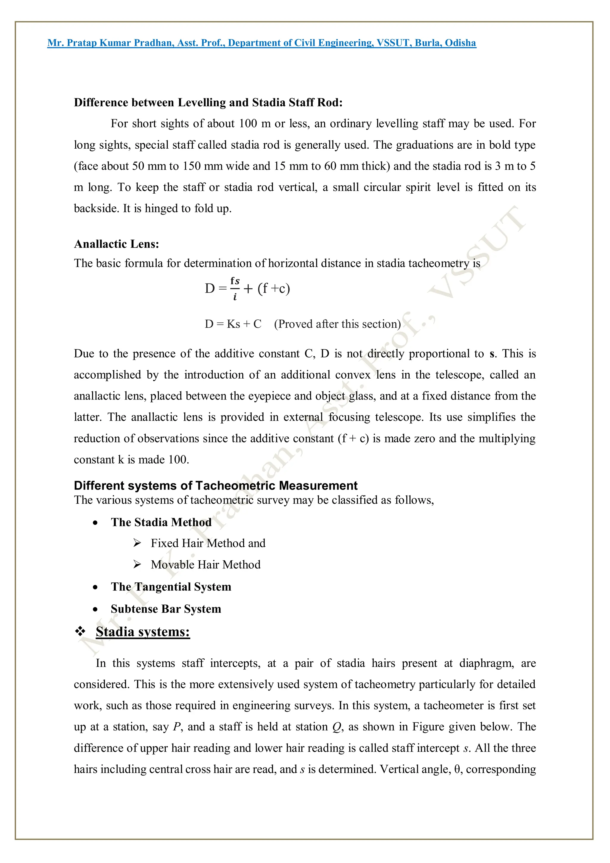 Mr. Pratap Kumar Pradhan, Asst. Prof., Department of Civil Engineering, VSSUT, Burla, Odisha
Difference between Levelling and Stadia Staff Rod:
For short sights of about 100 m or less, an ordinary levelling staff may be used. For
long sights, special staff called stadia rod is generally used. The graduations are in bold type
(face about 50 mm to 150 mm wide and 15 mm to 60 mm thick) and the stadia rod is 3 m to 5
m long. To keep the staff or stadia rod vertical, a small circular spirit level is fitted on its
backside. It is hinged to fold up.
Anallactic Lens:
The basic formula for determination of horizontal distance in stadia tacheometry is
D =
𝐟𝒔
𝒊
+ (f +c)
D = Ks + C (Proved after this section)
Due to the presence of the additive constant C, D is not directly proportional to s. This is
accomplished by the introduction of an additional convex lens in the telescope, called an
anallactic lens, placed between the eyepiece and object glass, and at a fixed distance from the
latter. The anallactic lens is provided in external focusing telescope. Its use simplifies the
reduction of observations since the additive constant (f + c) is made zero and the multiplying
constant k is made 100.
Different systems of Tacheometric Measurement
The various systems of tacheometric survey may be classified as follows,
 The Stadia Method
 Fixed Hair Method and
 Movable Hair Method
 The Tangential System
 Subtense Bar System
 Stadia systems:
In this systems staff intercepts, at a pair of stadia hairs present at diaphragm, are
considered. This is the more extensively used system of tacheometry particularly for detailed
work, such as those required in engineering surveys. In this system, a tacheometer is first set
up at a station, say P, and a staff is held at station Q, as shown in Figure given below. The
difference of upper hair reading and lower hair reading is called staff intercept s. All the three
hairs including central cross hair are read, and s is determined. Vertical angle, θ, corresponding
 