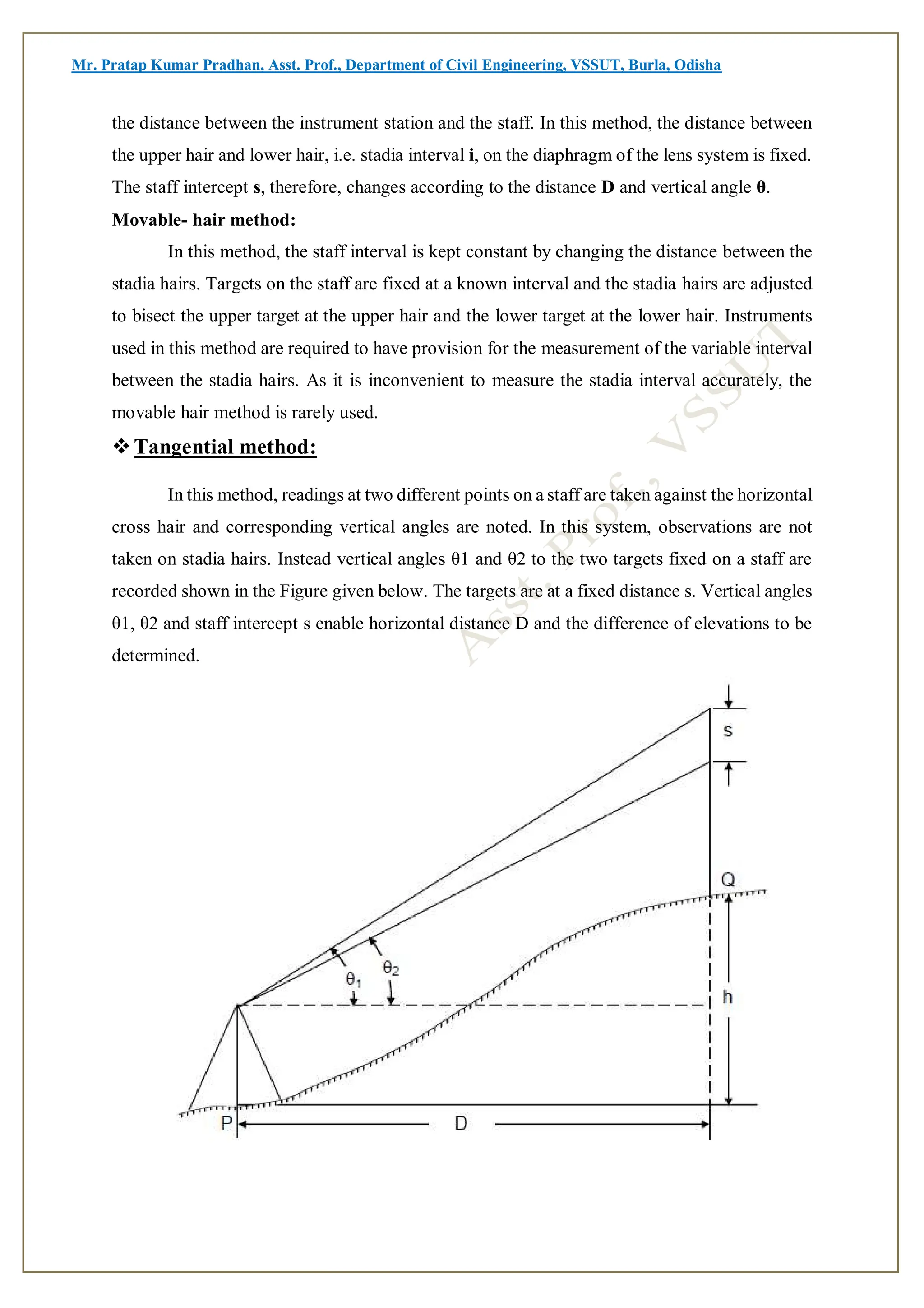 Mr. Pratap Kumar Pradhan, Asst. Prof., Department of Civil Engineering, VSSUT, Burla, Odisha
the distance between the instrument station and the staff. In this method, the distance between
the upper hair and lower hair, i.e. stadia interval i, on the diaphragm of the lens system is fixed.
The staff intercept s, therefore, changes according to the distance D and vertical angle θ.
Movable- hair method:
In this method, the staff interval is kept constant by changing the distance between the
stadia hairs. Targets on the staff are fixed at a known interval and the stadia hairs are adjusted
to bisect the upper target at the upper hair and the lower target at the lower hair. Instruments
used in this method are required to have provision for the measurement of the variable interval
between the stadia hairs. As it is inconvenient to measure the stadia interval accurately, the
movable hair method is rarely used.
Tangential method:
In this method, readings at two different points on a staff are taken against the horizontal
cross hair and corresponding vertical angles are noted. In this system, observations are not
taken on stadia hairs. Instead vertical angles θ1 and θ2 to the two targets fixed on a staff are
recorded shown in the Figure given below. The targets are at a fixed distance s. Vertical angles
θ1, θ2 and staff intercept s enable horizontal distance D and the difference of elevations to be
determined.
 