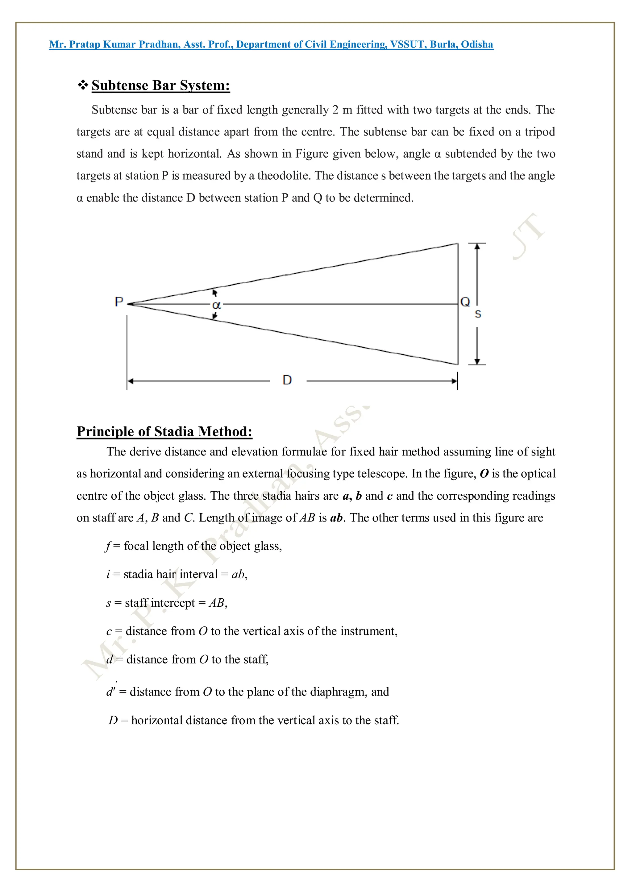 Mr. Pratap Kumar Pradhan, Asst. Prof., Department of Civil Engineering, VSSUT, Burla, Odisha
Subtense Bar System:
Subtense bar is a bar of fixed length generally 2 m fitted with two targets at the ends. The
targets are at equal distance apart from the centre. The subtense bar can be fixed on a tripod
stand and is kept horizontal. As shown in Figure given below, angle α subtended by the two
targets at station P is measured by a theodolite. The distance s between the targets and the angle
α enable the distance D between station P and Q to be determined.
Principle of Stadia Method:
The derive distance and elevation formulae for fixed hair method assuming line of sight
as horizontal and considering an external focusing type telescope. In the figure, O is the optical
centre of the object glass. The three stadia hairs are a, b and c and the corresponding readings
on staff are A, B and C. Length of image of AB is ab. The other terms used in this figure are
f = focal length of the object glass,
i = stadia hair interval = ab,
s = staff intercept = AB,
c = distance from O to the vertical axis of the instrument,
d = distance from O to the staff,
d′
′
= distance from O to the plane of the diaphragm, and
D = horizontal distance from the vertical axis to the staff.
 