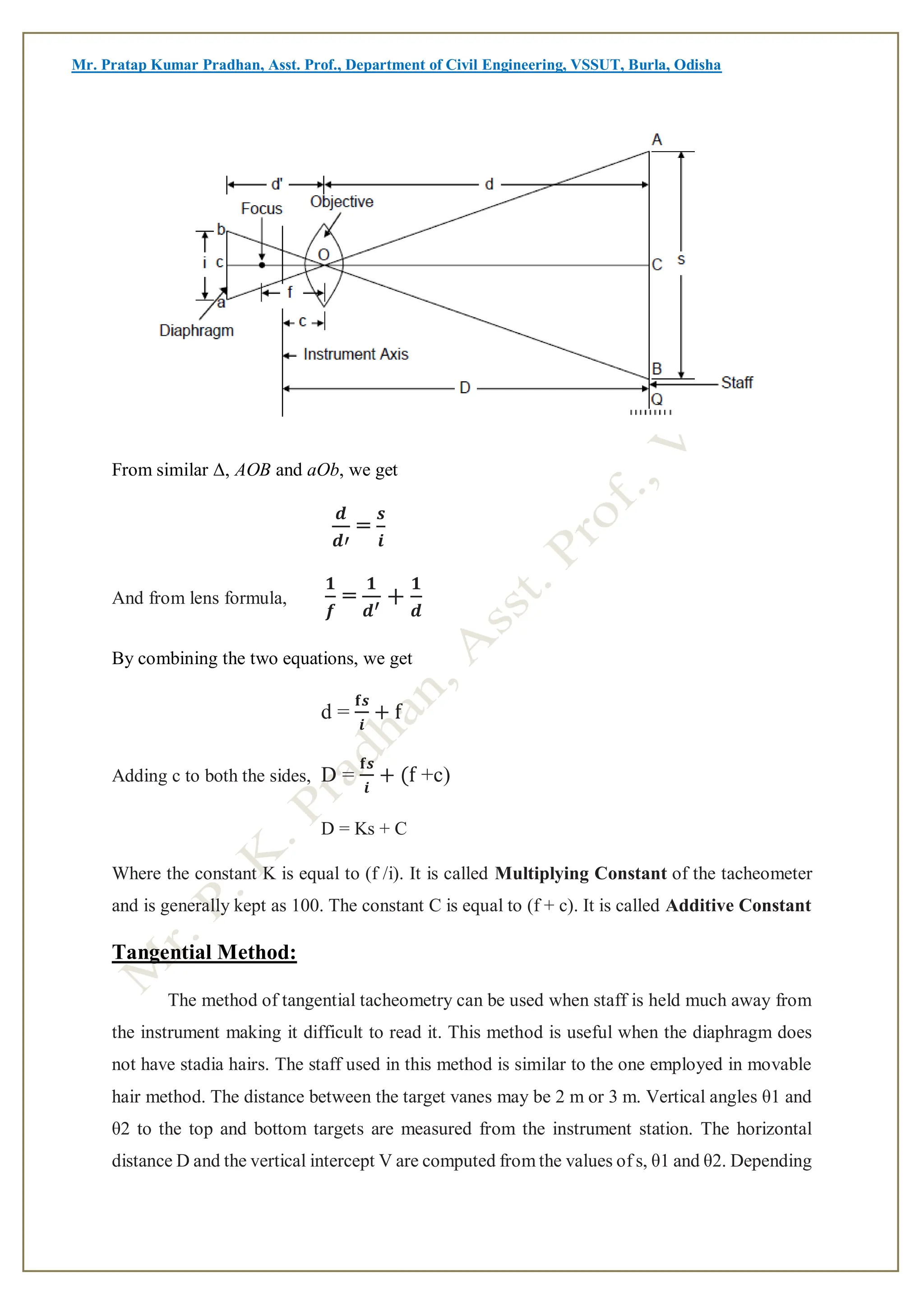 Mr. Pratap Kumar Pradhan, Asst. Prof., Department of Civil Engineering, VSSUT, Burla, Odisha
From similar Δ, AOB and aOb, we get
𝒅
𝒅′
=
𝒔
𝒊
And from lens formula,
𝟏
𝒇
=
𝟏
𝒅′
+
𝟏
𝒅
By combining the two equations, we get
d =
𝐟𝒔
𝒊
+ f
Adding c to both the sides, D =
𝐟𝒔
𝒊
+ (f +c)
D = Ks + C
Where the constant K is equal to (f /i). It is called Multiplying Constant of the tacheometer
and is generally kept as 100. The constant C is equal to (f + c). It is called Additive Constant
Tangential Method:
The method of tangential tacheometry can be used when staff is held much away from
the instrument making it difficult to read it. This method is useful when the diaphragm does
not have stadia hairs. The staff used in this method is similar to the one employed in movable
hair method. The distance between the target vanes may be 2 m or 3 m. Vertical angles θ1 and
θ2 to the top and bottom targets are measured from the instrument station. The horizontal
distance D and the vertical intercept V are computed from the values of s, θ1 and θ2. Depending
 