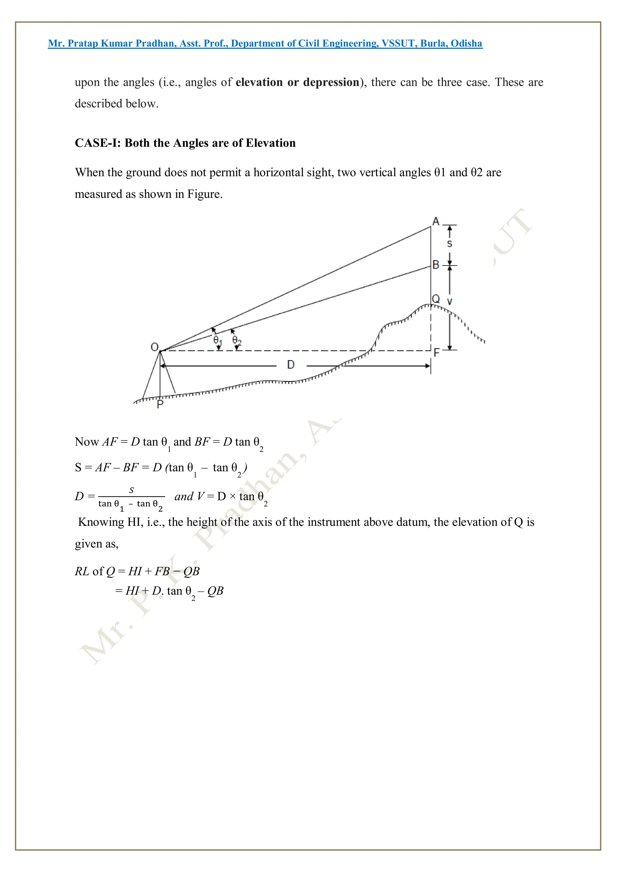 Mr. Pratap Kumar Pradhan, Asst. Prof., Department of Civil Engineering, VSSUT, Burla, Odisha
upon the angles (i.e., angles of elevation or depression), there can be three case. These are
described below.
CASE-I: Both the Angles are of Elevation
When the ground does not permit a horizontal sight, two vertical angles θ1 and θ2 are
measured as shown in Figure.
Now AF = D tan θ
1
and BF = D tan θ
2
S = AF – BF = D (tan θ
1
– tan θ
2
)
D =
𝑆
tan θ
1
– tan θ
2
and V = D × tan θ
2
Knowing HI, i.e., the height of the axis of the instrument above datum, the elevation of Q is
given as,
RL of Q = HI + FB − QB
= HI + D. tan θ
2
– QB
 