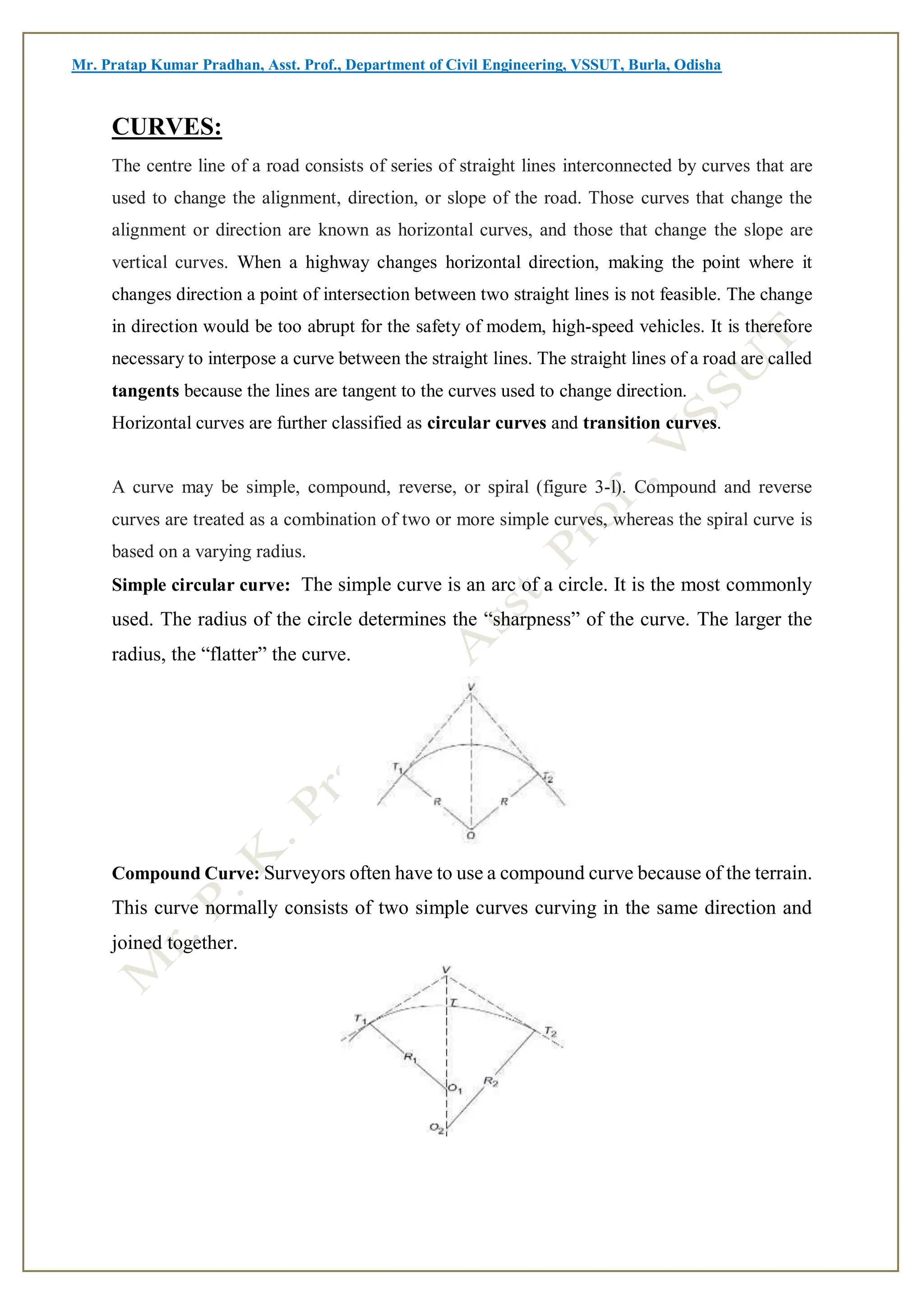 Mr. Pratap Kumar Pradhan, Asst. Prof., Department of Civil Engineering, VSSUT, Burla, Odisha
CURVES:
The centre line of a road consists of series of straight lines interconnected by curves that are
used to change the alignment, direction, or slope of the road. Those curves that change the
alignment or direction are known as horizontal curves, and those that change the slope are
vertical curves. When a highway changes horizontal direction, making the point where it
changes direction a point of intersection between two straight lines is not feasible. The change
in direction would be too abrupt for the safety of modem, high-speed vehicles. It is therefore
necessary to interpose a curve between the straight lines. The straight lines of a road are called
tangents because the lines are tangent to the curves used to change direction.
Horizontal curves are further classified as circular curves and transition curves.
A curve may be simple, compound, reverse, or spiral (figure 3-l). Compound and reverse
curves are treated as a combination of two or more simple curves, whereas the spiral curve is
based on a varying radius.
Simple circular curve: The simple curve is an arc of a circle. It is the most commonly
used. The radius of the circle determines the “sharpness” of the curve. The larger the
radius, the “flatter” the curve.
Compound Curve: Surveyors often have to use a compound curve because of the terrain.
This curve normally consists of two simple curves curving in the same direction and
joined together.
 