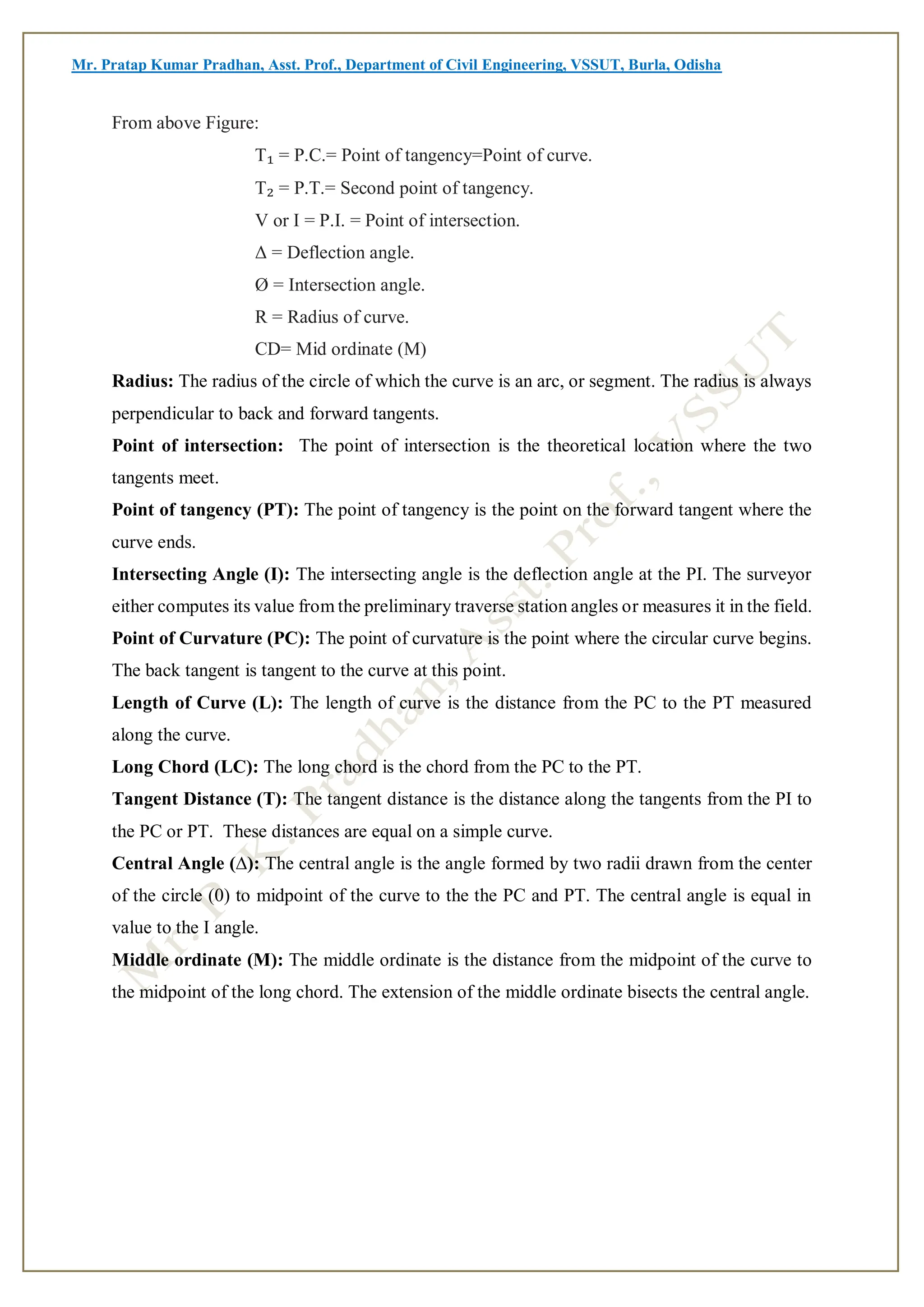 Mr. Pratap Kumar Pradhan, Asst. Prof., Department of Civil Engineering, VSSUT, Burla, Odisha
From above Figure:
T₁ = P.C.= Point of tangency=Point of curve.
T₂ = P.T.= Second point of tangency.
V or I = P.I. = Point of intersection.
Δ = Deflection angle.
Ø = Intersection angle.
R = Radius of curve.
CD= Mid ordinate (M)
Radius: The radius of the circle of which the curve is an arc, or segment. The radius is always
perpendicular to back and forward tangents.
Point of intersection: The point of intersection is the theoretical location where the two
tangents meet.
Point of tangency (PT): The point of tangency is the point on the forward tangent where the
curve ends.
Intersecting Angle (I): The intersecting angle is the deflection angle at the PI. The surveyor
either computes its value from the preliminary traverse station angles or measures it in the field.
Point of Curvature (PC): The point of curvature is the point where the circular curve begins.
The back tangent is tangent to the curve at this point.
Length of Curve (L): The length of curve is the distance from the PC to the PT measured
along the curve.
Long Chord (LC): The long chord is the chord from the PC to the PT.
Tangent Distance (T): The tangent distance is the distance along the tangents from the PI to
the PC or PT. These distances are equal on a simple curve.
Central Angle (∆): The central angle is the angle formed by two radii drawn from the center
of the circle (0) to midpoint of the curve to the the PC and PT. The central angle is equal in
value to the I angle.
Middle ordinate (M): The middle ordinate is the distance from the midpoint of the curve to
the midpoint of the long chord. The extension of the middle ordinate bisects the central angle.
 