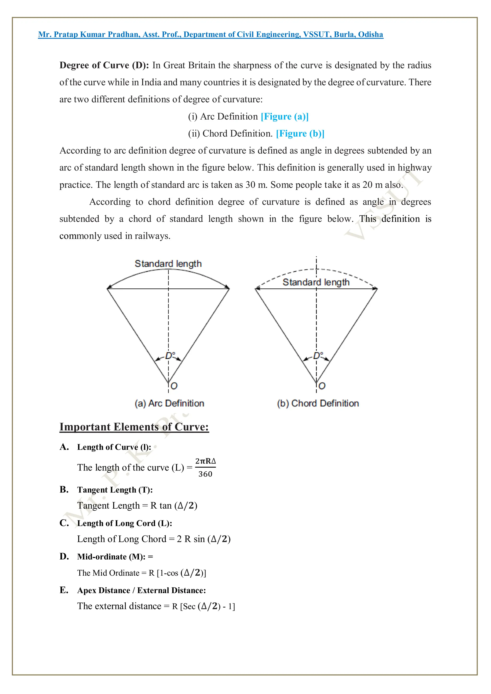 Mr. Pratap Kumar Pradhan, Asst. Prof., Department of Civil Engineering, VSSUT, Burla, Odisha
Degree of Curve (D): In Great Britain the sharpness of the curve is designated by the radius
of the curve while in India and many countries it is designated by the degree of curvature. There
are two different definitions of degree of curvature:
(i) Arc Definition [Figure (a)]
(ii) Chord Definition. [Figure (b)]
According to arc definition degree of curvature is defined as angle in degrees subtended by an
arc of standard length shown in the figure below. This definition is generally used in highway
practice. The length of standard arc is taken as 30 m. Some people take it as 20 m also.
According to chord definition degree of curvature is defined as angle in degrees
subtended by a chord of standard length shown in the figure below. This definition is
commonly used in railways.
Important Elements of Curve:
A. Length of Curve (l):
The length of the curve (L) =
2𝛑𝐑∆
360
B. Tangent Length (T):
Tangent Length = R tan (∆/𝟐)
C. Length of Long Cord (L):
Length of Long Chord = 2 R sin (∆/𝟐)
D. Mid-ordinate (M): =
The Mid Ordinate = R [1-cos (∆/𝟐)]
E. Apex Distance / External Distance:
The external distance = R [Sec (∆/𝟐) - 1]
 