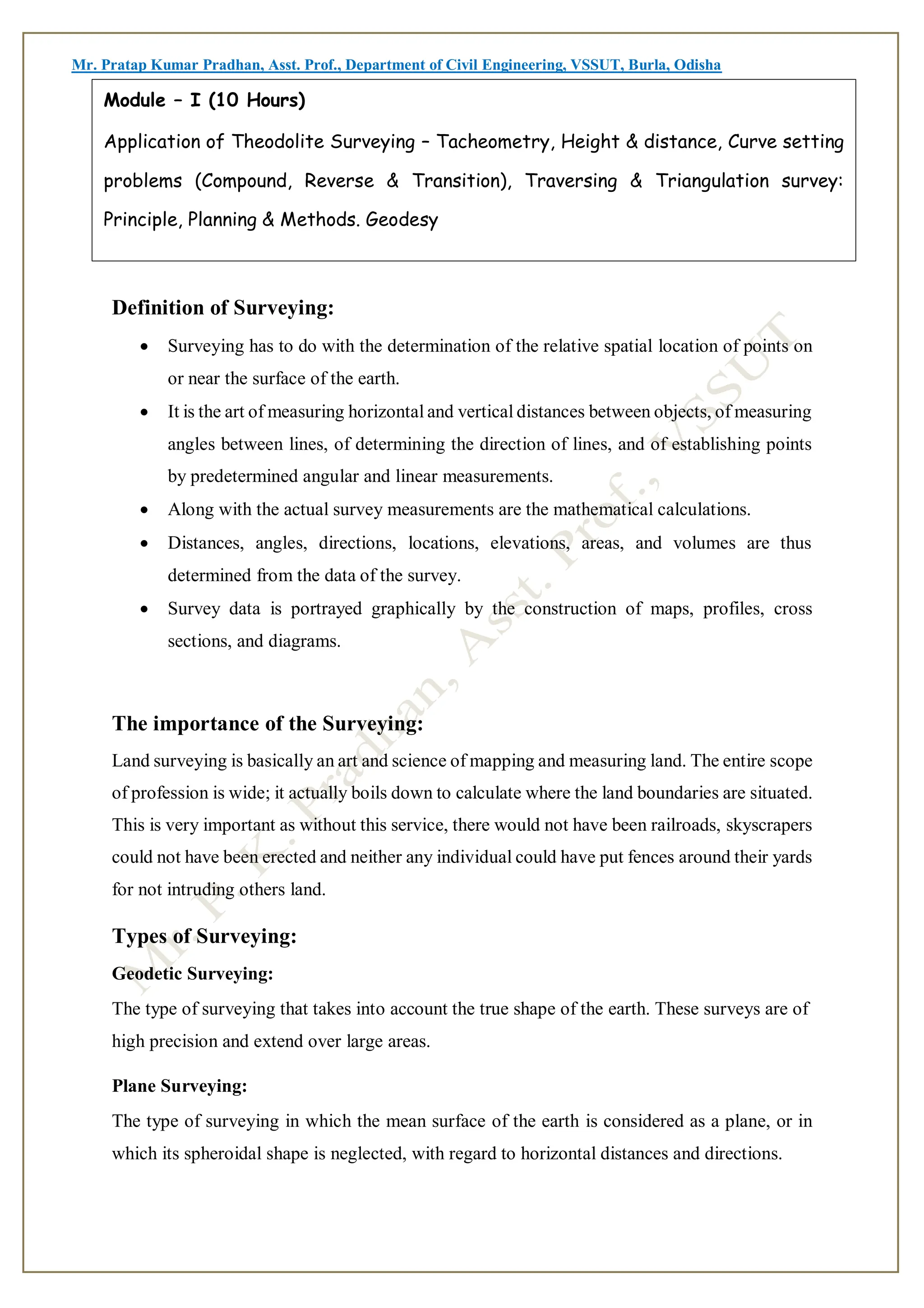 Mr. Pratap Kumar Pradhan, Asst. Prof., Department of Civil Engineering, VSSUT, Burla, Odisha
Definition of Surveying:
 Surveying has to do with the determination of the relative spatial location of points on
or near the surface of the earth.
 It is the art of measuring horizontal and vertical distances between objects, of measuring
angles between lines, of determining the direction of lines, and of establishing points
by predetermined angular and linear measurements.
 Along with the actual survey measurements are the mathematical calculations.
 Distances, angles, directions, locations, elevations, areas, and volumes are thus
determined from the data of the survey.
 Survey data is portrayed graphically by the construction of maps, profiles, cross
sections, and diagrams.
The importance of the Surveying:
Land surveying is basically an art and science of mapping and measuring land. The entire scope
of profession is wide; it actually boils down to calculate where the land boundaries are situated.
This is very important as without this service, there would not have been railroads, skyscrapers
could not have been erected and neither any individual could have put fences around their yards
for not intruding others land.
Types of Surveying:
Geodetic Surveying:
The type of surveying that takes into account the true shape of the earth. These surveys are of
high precision and extend over large areas.
Plane Surveying:
The type of surveying in which the mean surface of the earth is considered as a plane, or in
which its spheroidal shape is neglected, with regard to horizontal distances and directions.
Module – I (10 Hours)
Application of Theodolite Surveying – Tacheometry, Height & distance, Curve setting
problems (Compound, Reverse & Transition), Traversing & Triangulation survey:
Principle, Planning & Methods. Geodesy
 